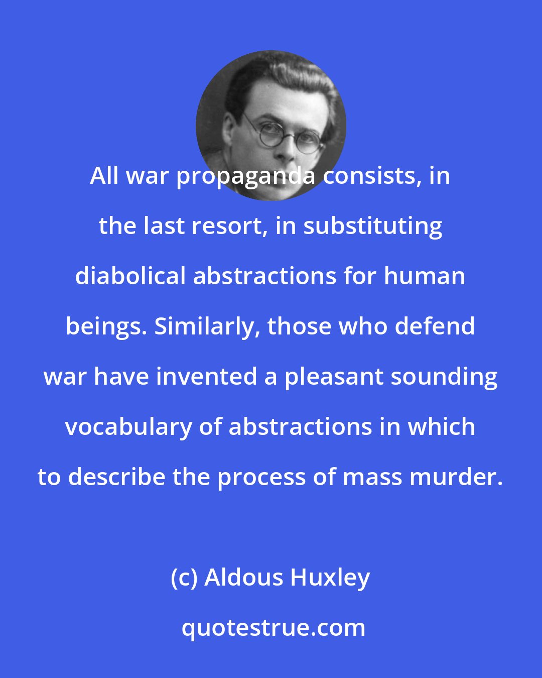 Aldous Huxley: All war propaganda consists, in the last resort, in substituting diabolical abstractions for human beings. Similarly, those who defend war have invented a pleasant sounding vocabulary of abstractions in which to describe the process of mass murder.