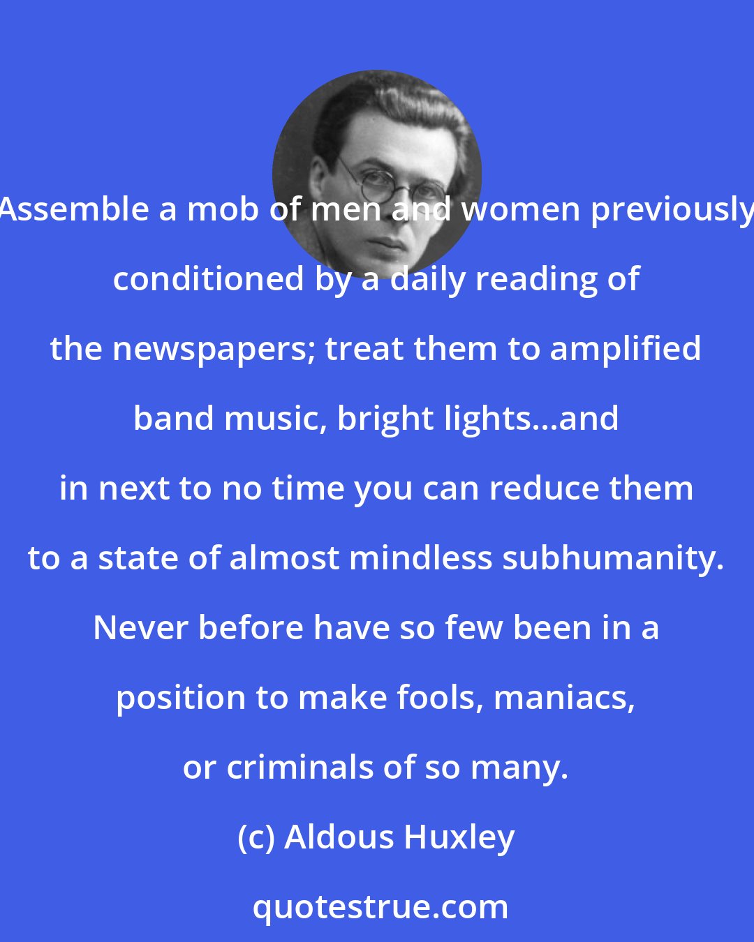 Aldous Huxley: Assemble a mob of men and women previously conditioned by a daily reading of the newspapers; treat them to amplified band music, bright lights...and in next to no time you can reduce them to a state of almost mindless subhumanity. Never before have so few been in a position to make fools, maniacs, or criminals of so many.