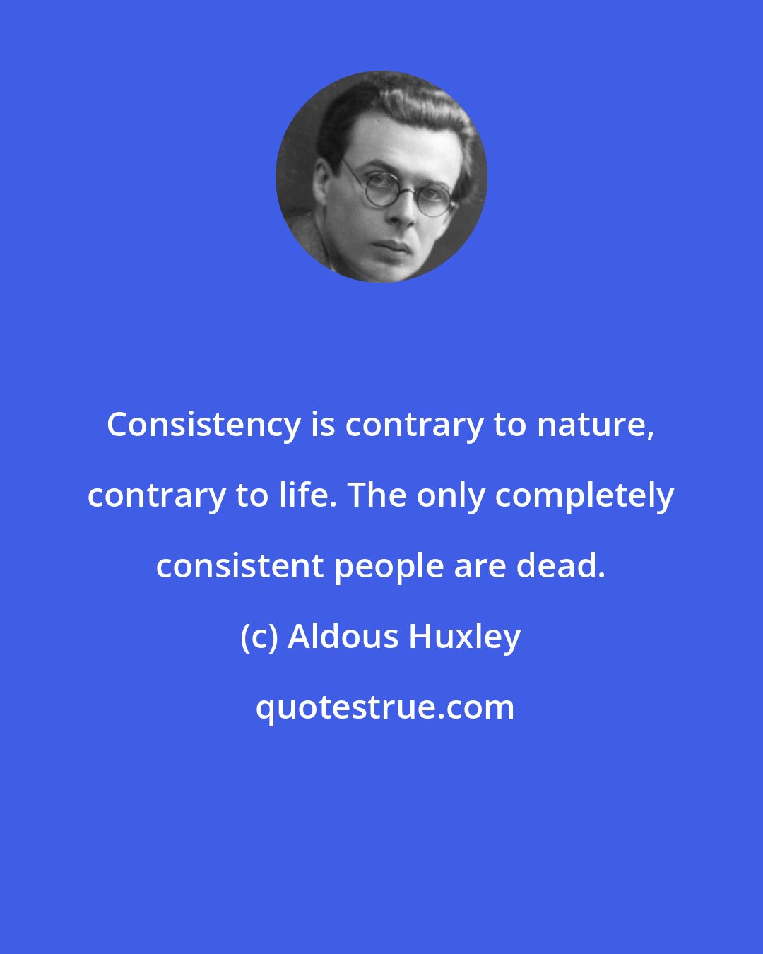 Aldous Huxley: Consistency is contrary to nature, contrary to life. The only completely consistent people are dead.