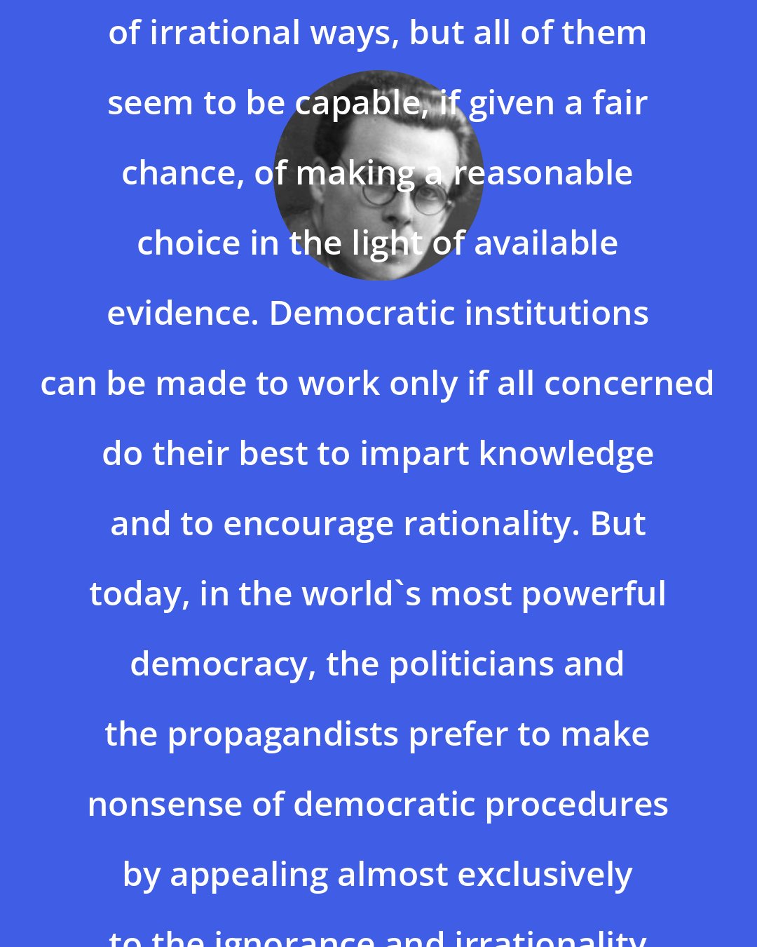 Aldous Huxley: Human beings act in a great variety of irrational ways, but all of them seem to be capable, if given a fair chance, of making a reasonable choice in the light of available evidence. Democratic institutions can be made to work only if all concerned do their best to impart knowledge and to encourage rationality. But today, in the world's most powerful democracy, the politicians and the propagandists prefer to make nonsense of democratic procedures by appealing almost exclusively to the ignorance and irrationality of the electors.