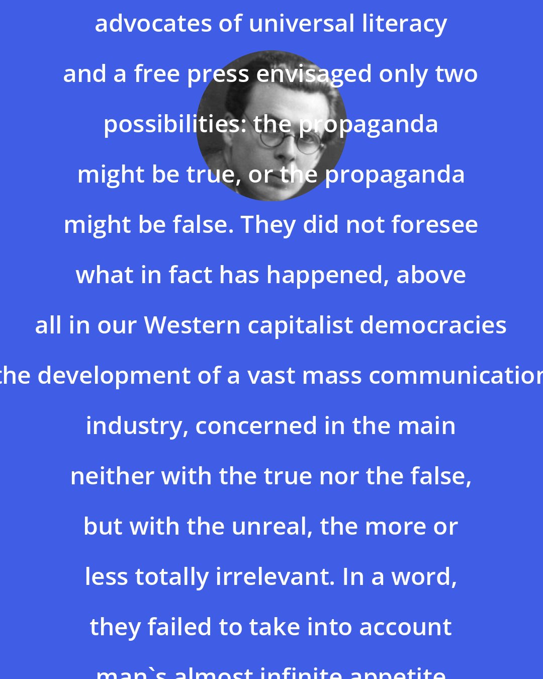 Aldous Huxley: In regard to propaganda the early advocates of universal literacy and a free press envisaged only two possibilities: the propaganda might be true, or the propaganda might be false. They did not foresee what in fact has happened, above all in our Western capitalist democracies - the development of a vast mass communications industry, concerned in the main neither with the true nor the false, but with the unreal, the more or less totally irrelevant. In a word, they failed to take into account man's almost infinite appetite for distractions.