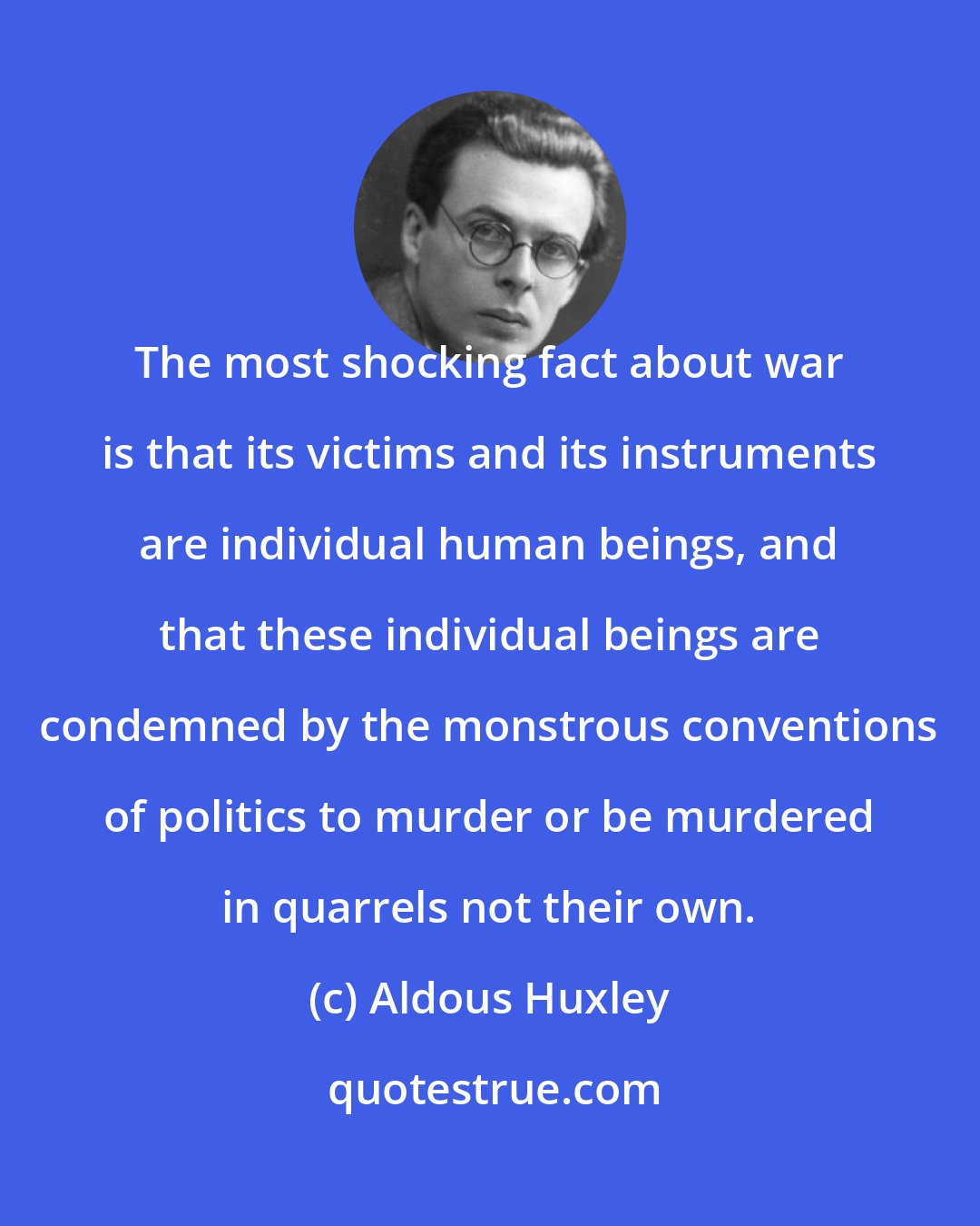 Aldous Huxley: The most shocking fact about war is that its victims and its instruments are individual human beings, and that these individual beings are condemned by the monstrous conventions of politics to murder or be murdered in quarrels not their own.