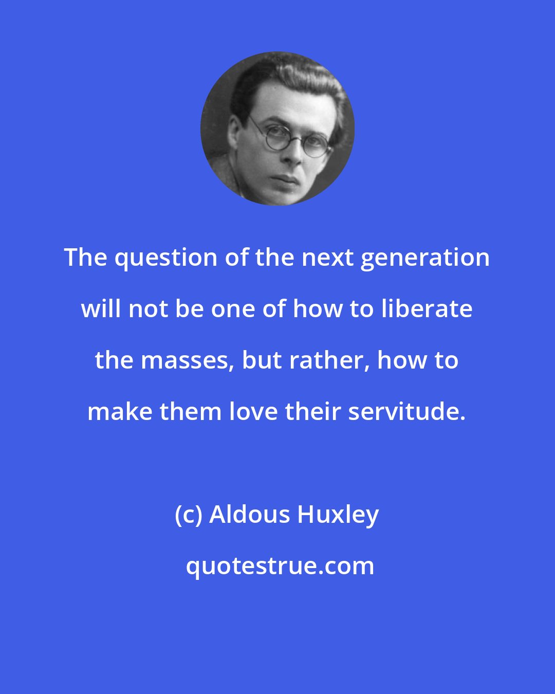 Aldous Huxley: The question of the next generation will not be one of how to liberate the masses, but rather, how to make them love their servitude.