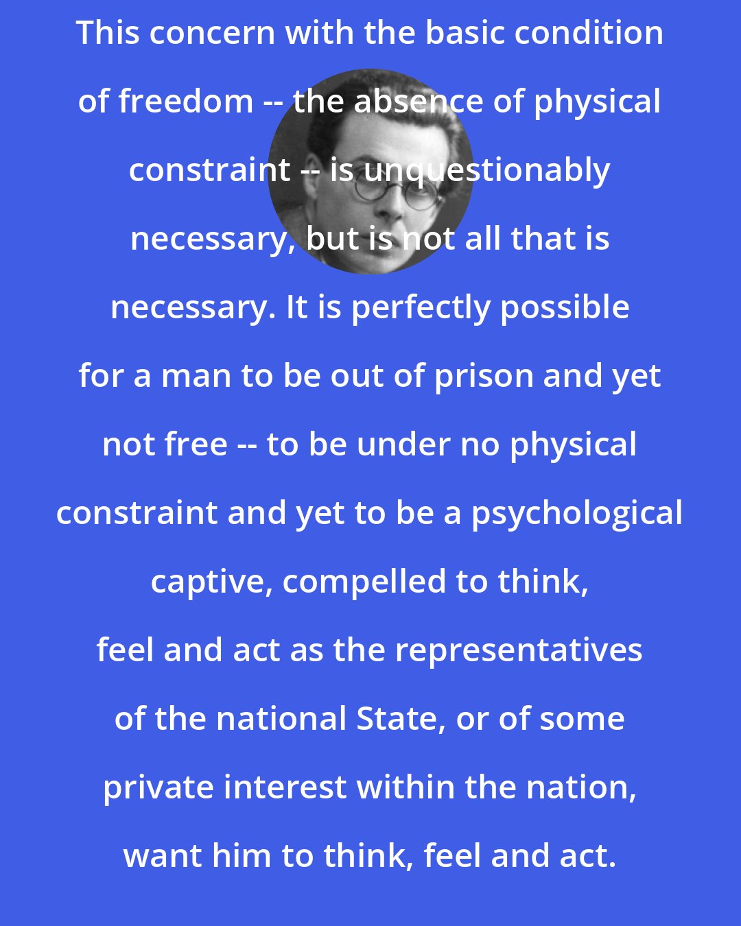 Aldous Huxley: This concern with the basic condition of freedom -- the absence of physical constraint -- is unquestionably necessary, but is not all that is necessary. It is perfectly possible for a man to be out of prison and yet not free -- to be under no physical constraint and yet to be a psychological captive, compelled to think, feel and act as the representatives of the national State, or of some private interest within the nation, want him to think, feel and act.