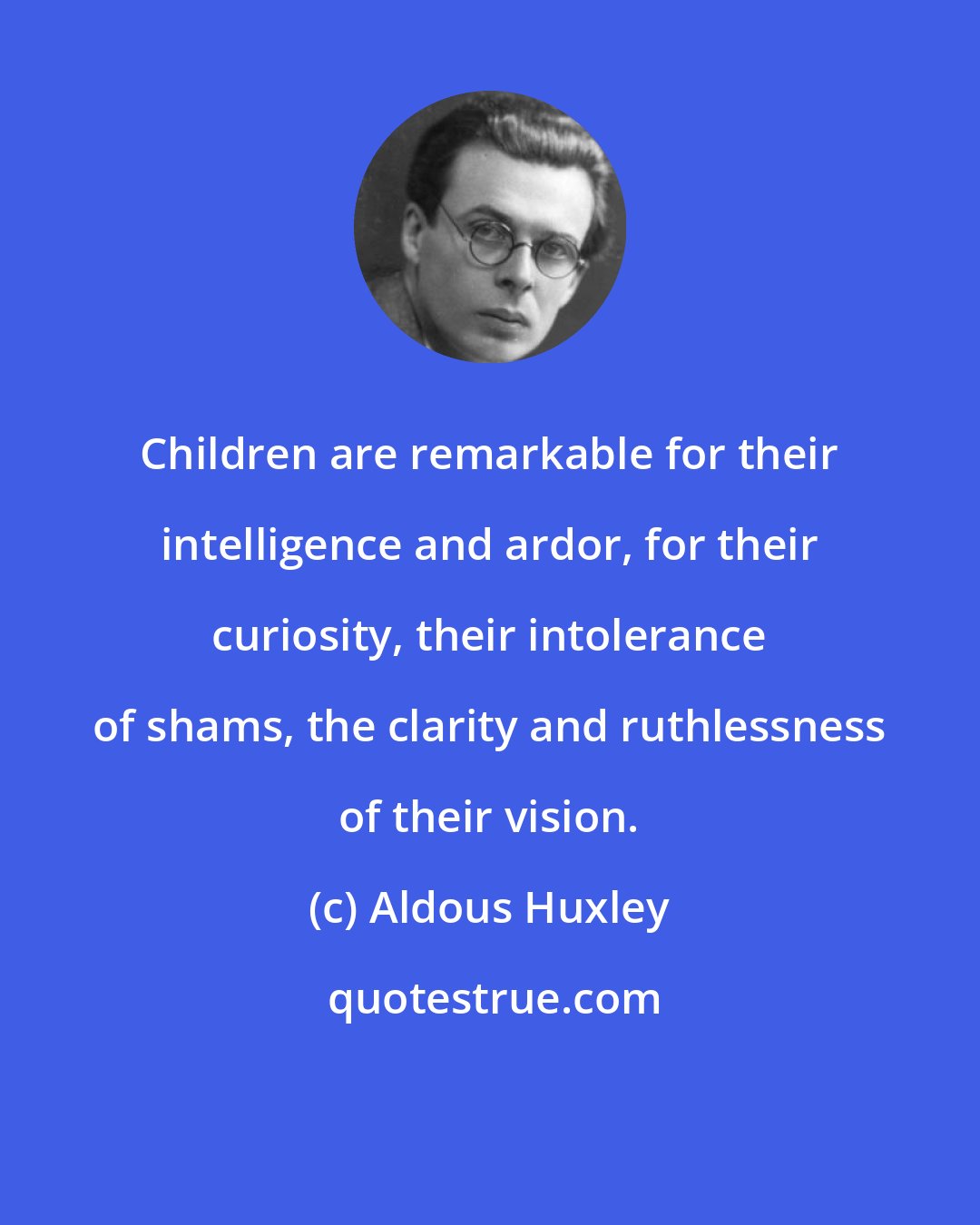 Aldous Huxley: Children are remarkable for their intelligence and ardor, for their curiosity, their intolerance of shams, the clarity and ruthlessness of their vision.