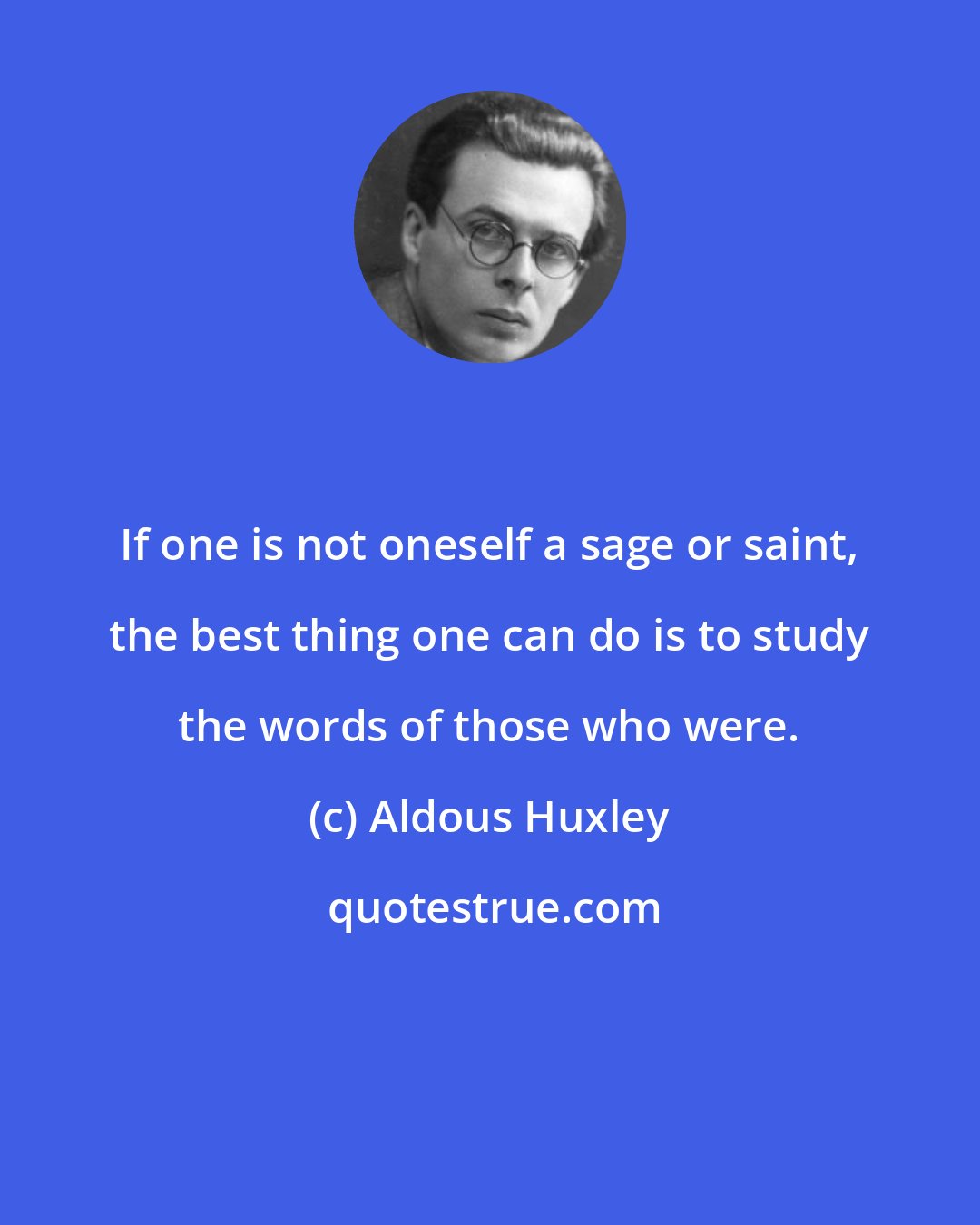 Aldous Huxley: If one is not oneself a sage or saint, the best thing one can do is to study the words of those who were.