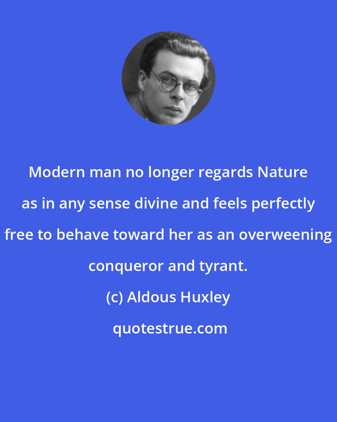 Aldous Huxley: Modern man no longer regards Nature as in any sense divine and feels perfectly free to behave toward her as an overweening conqueror and tyrant.