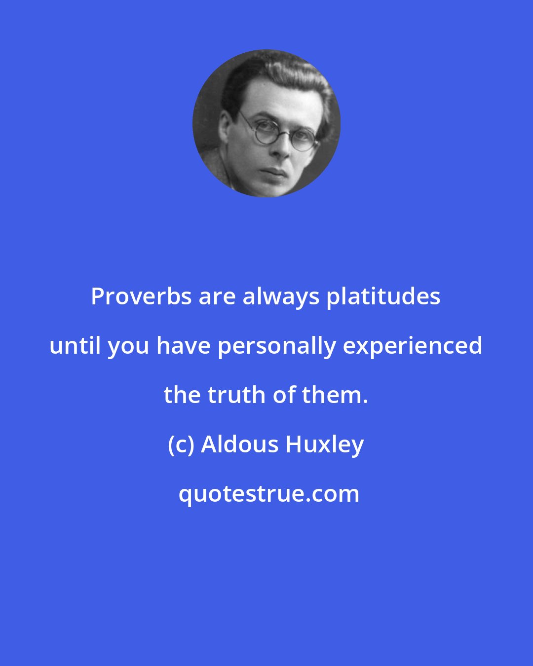 Aldous Huxley: Proverbs are always platitudes until you have personally experienced the truth of them.