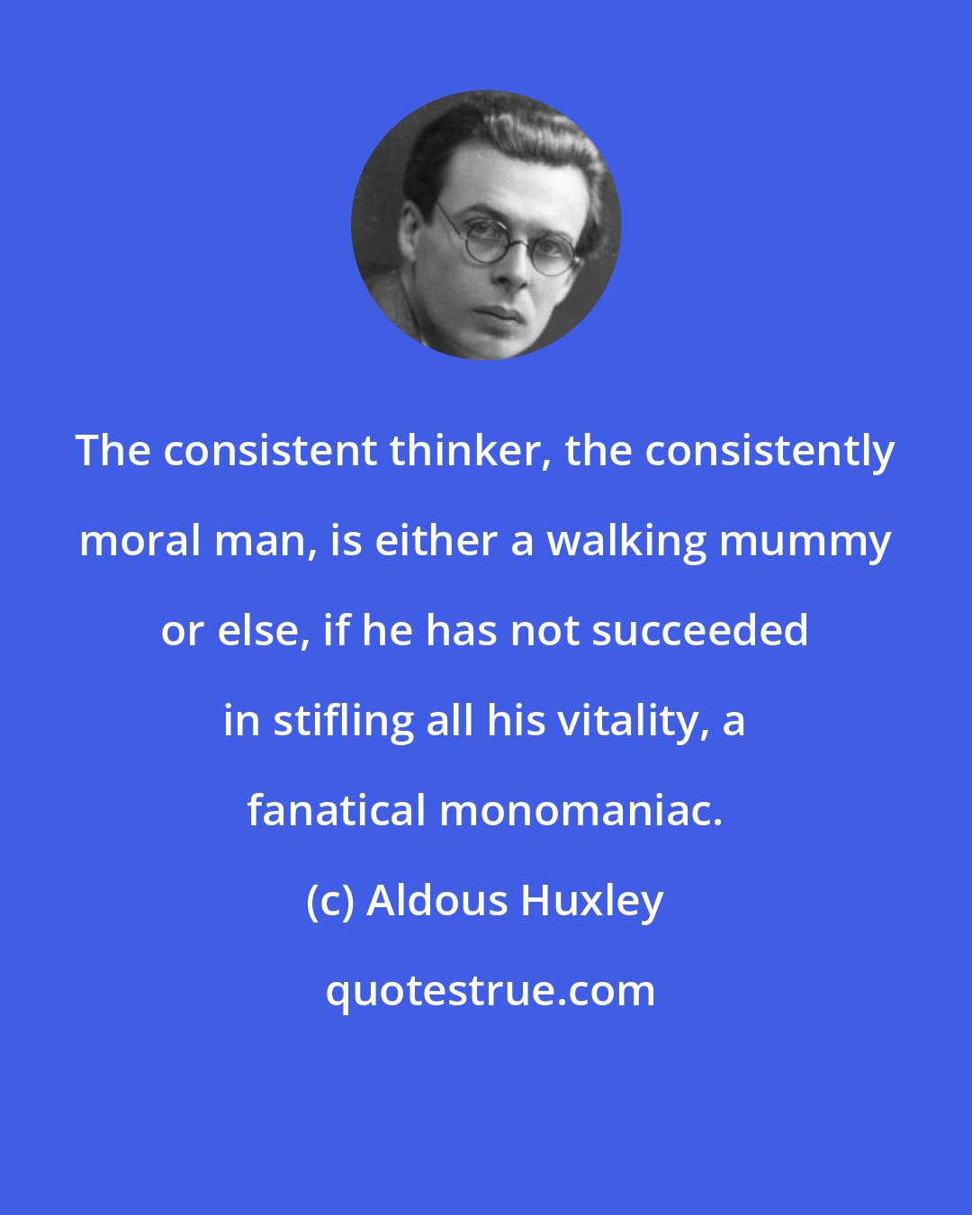 Aldous Huxley: The consistent thinker, the consistently moral man, is either a walking mummy or else, if he has not succeeded in stifling all his vitality, a fanatical monomaniac.