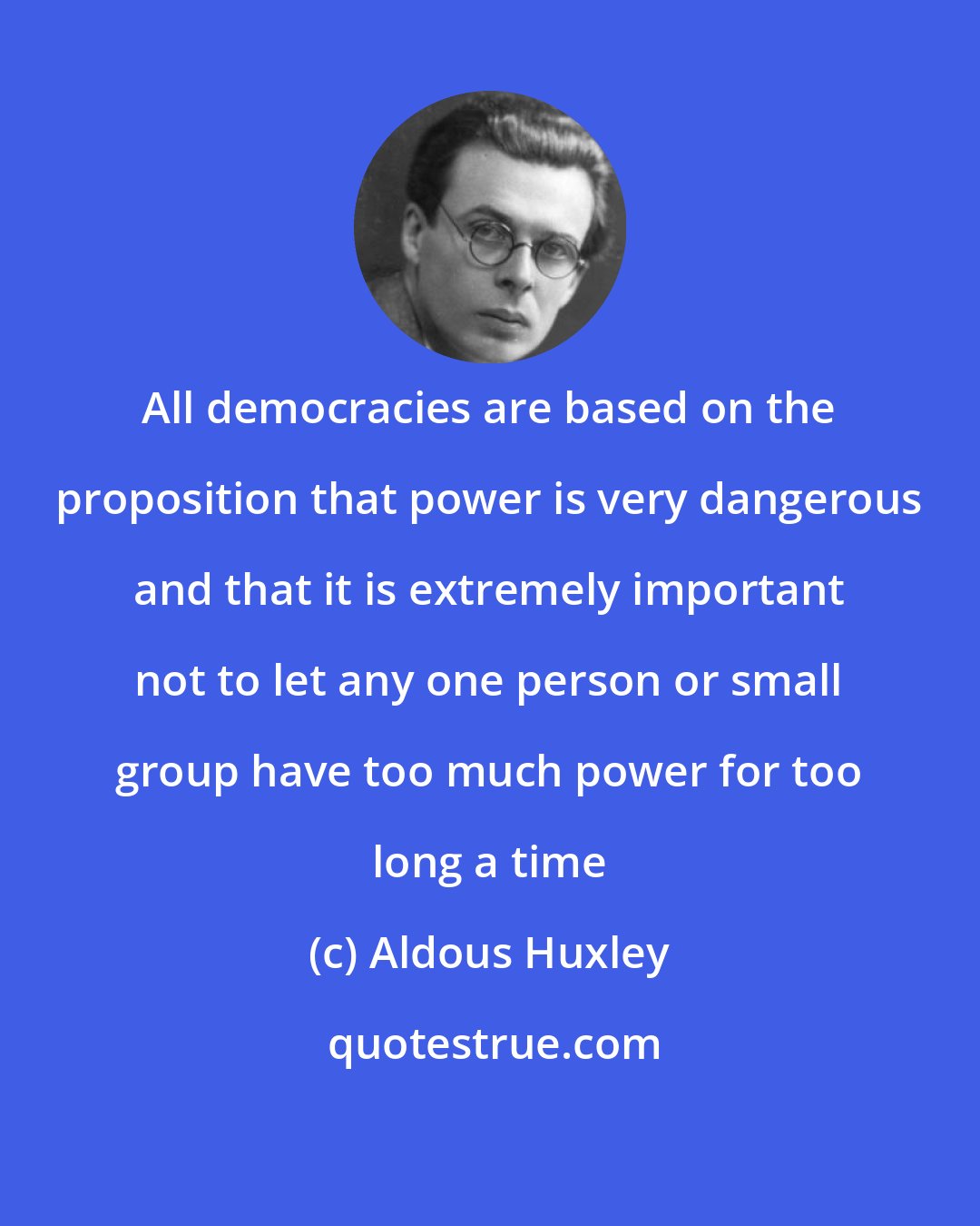 Aldous Huxley: All democracies are based on the proposition that power is very dangerous and that it is extremely important not to let any one person or small group have too much power for too long a time