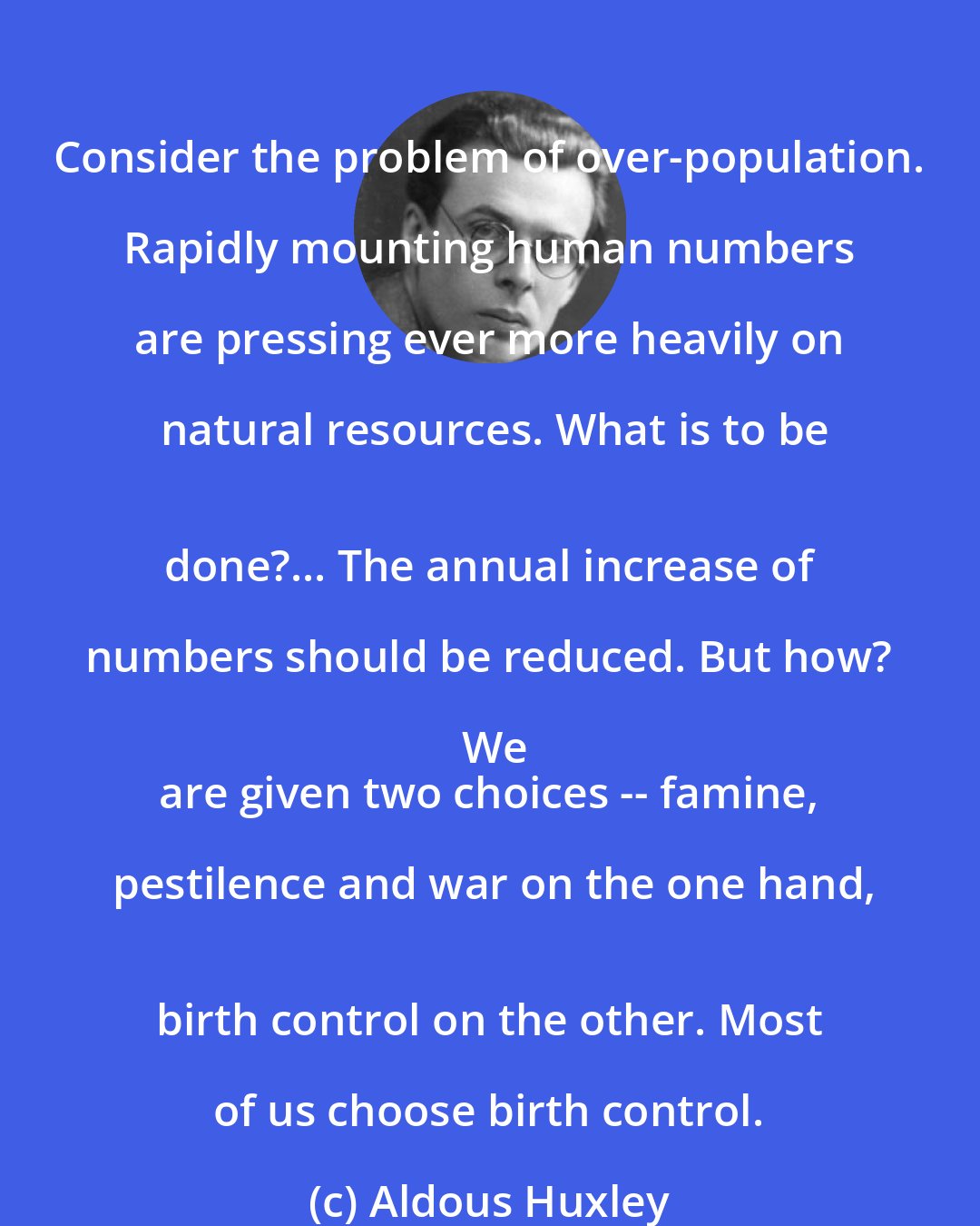 Aldous Huxley: Consider the problem of over-population. Rapidly mounting human numbers are pressing ever more heavily on natural resources. What is to be
 done?... The annual increase of numbers should be reduced. But how? We
 are given two choices -- famine, pestilence and war on the one hand,
 birth control on the other. Most of us choose birth control.