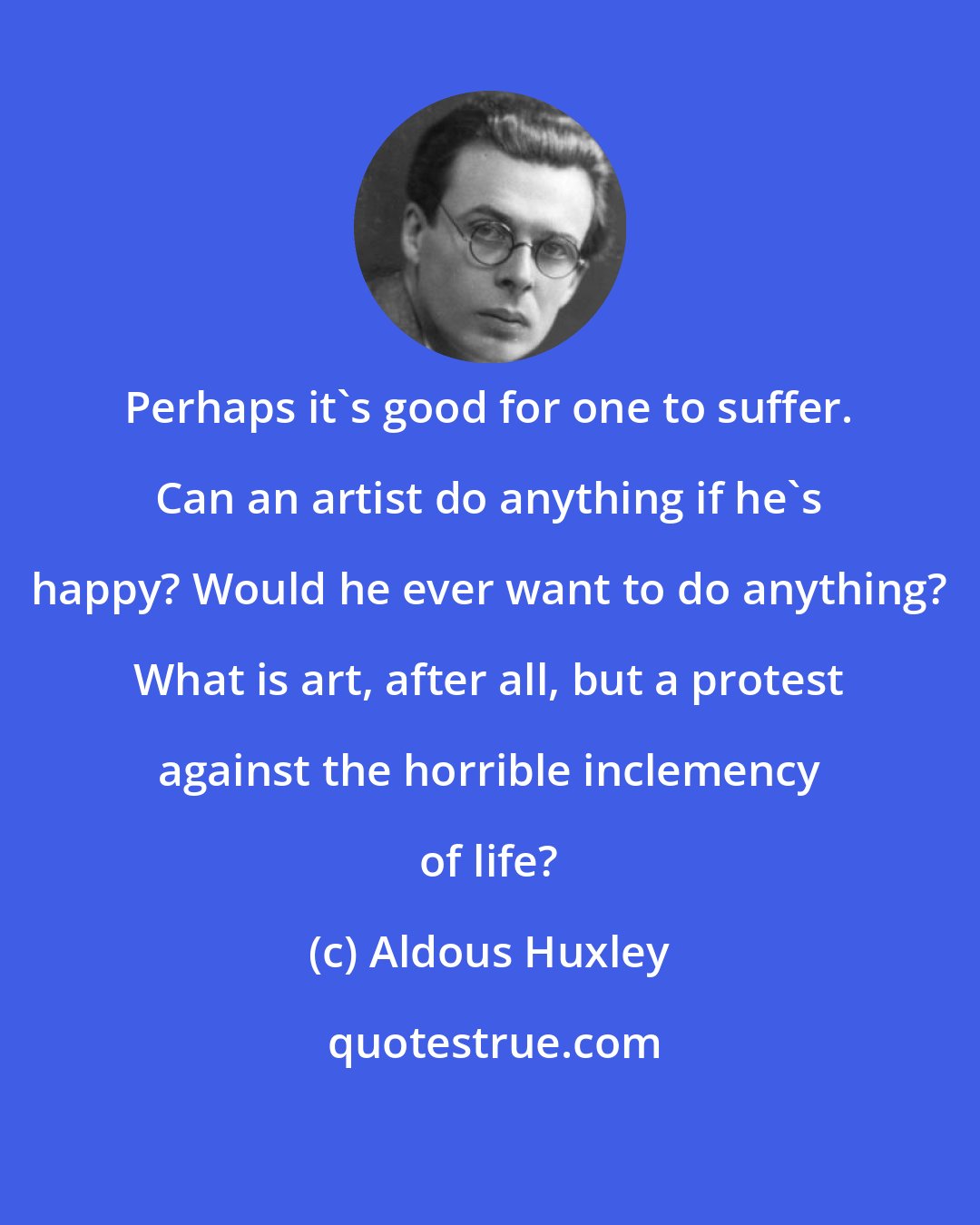 Aldous Huxley: Perhaps it's good for one to suffer. Can an artist do anything if he's happy? Would he ever want to do anything? What is art, after all, but a protest against the horrible inclemency of life?