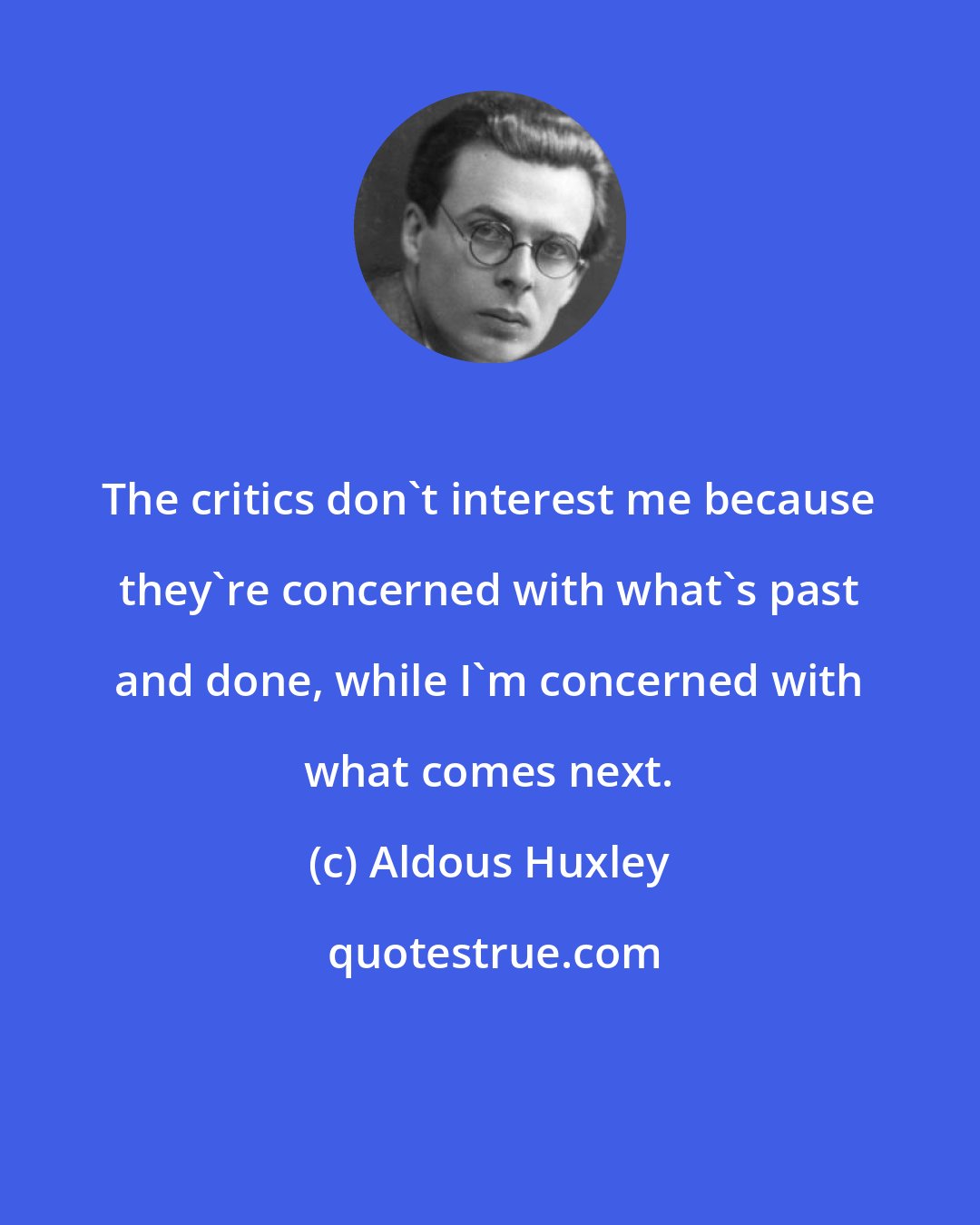 Aldous Huxley: The critics don't interest me because they're concerned with what's past and done, while I'm concerned with what comes next.