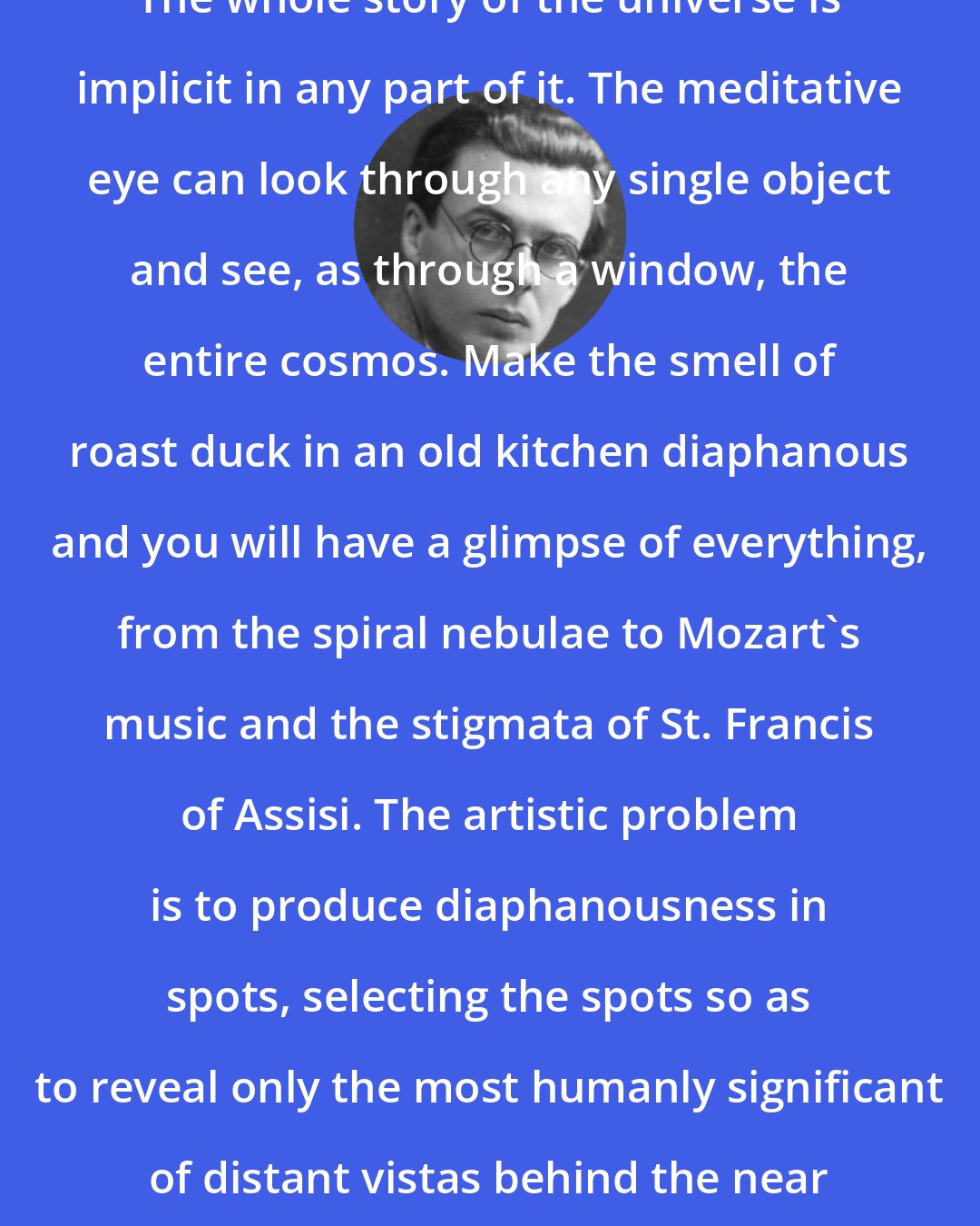 Aldous Huxley: The whole story of the universe is implicit in any part of it. The meditative eye can look through any single object and see, as through a window, the entire cosmos. Make the smell of roast duck in an old kitchen diaphanous and you will have a glimpse of everything, from the spiral nebulae to Mozart's music and the stigmata of St. Francis of Assisi. The artistic problem is to produce diaphanousness in spots, selecting the spots so as to reveal only the most humanly significant of distant vistas behind the near familiar object.