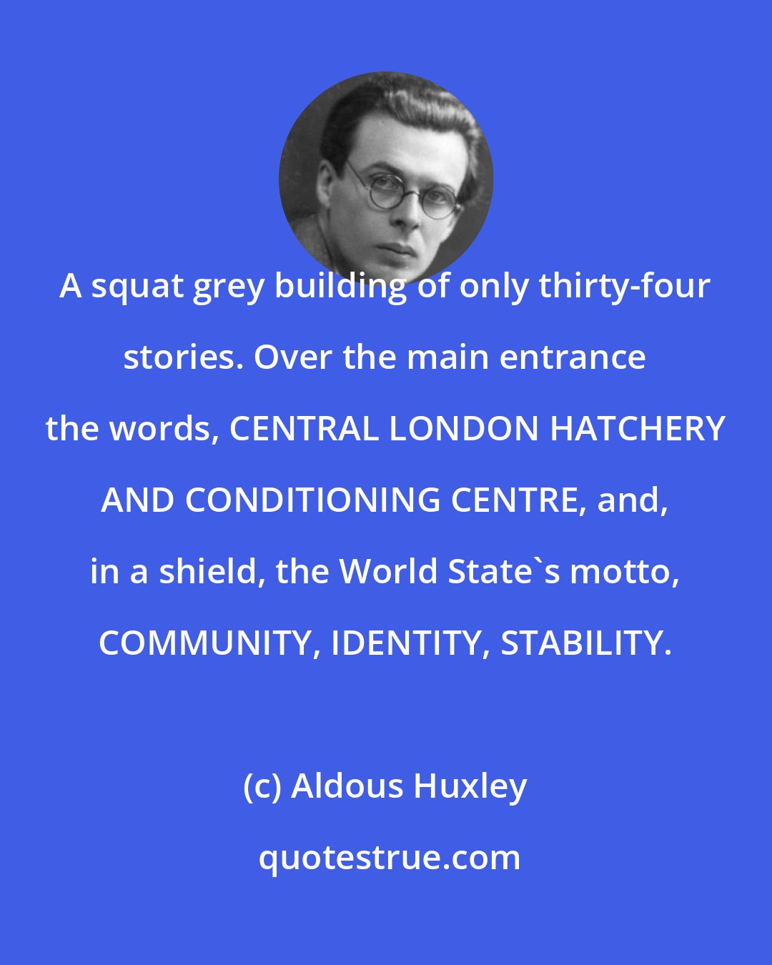 Aldous Huxley: A squat grey building of only thirty-four stories. Over the main entrance the words, CENTRAL LONDON HATCHERY AND CONDITIONING CENTRE, and, in a shield, the World State's motto, COMMUNITY, IDENTITY, STABILITY.