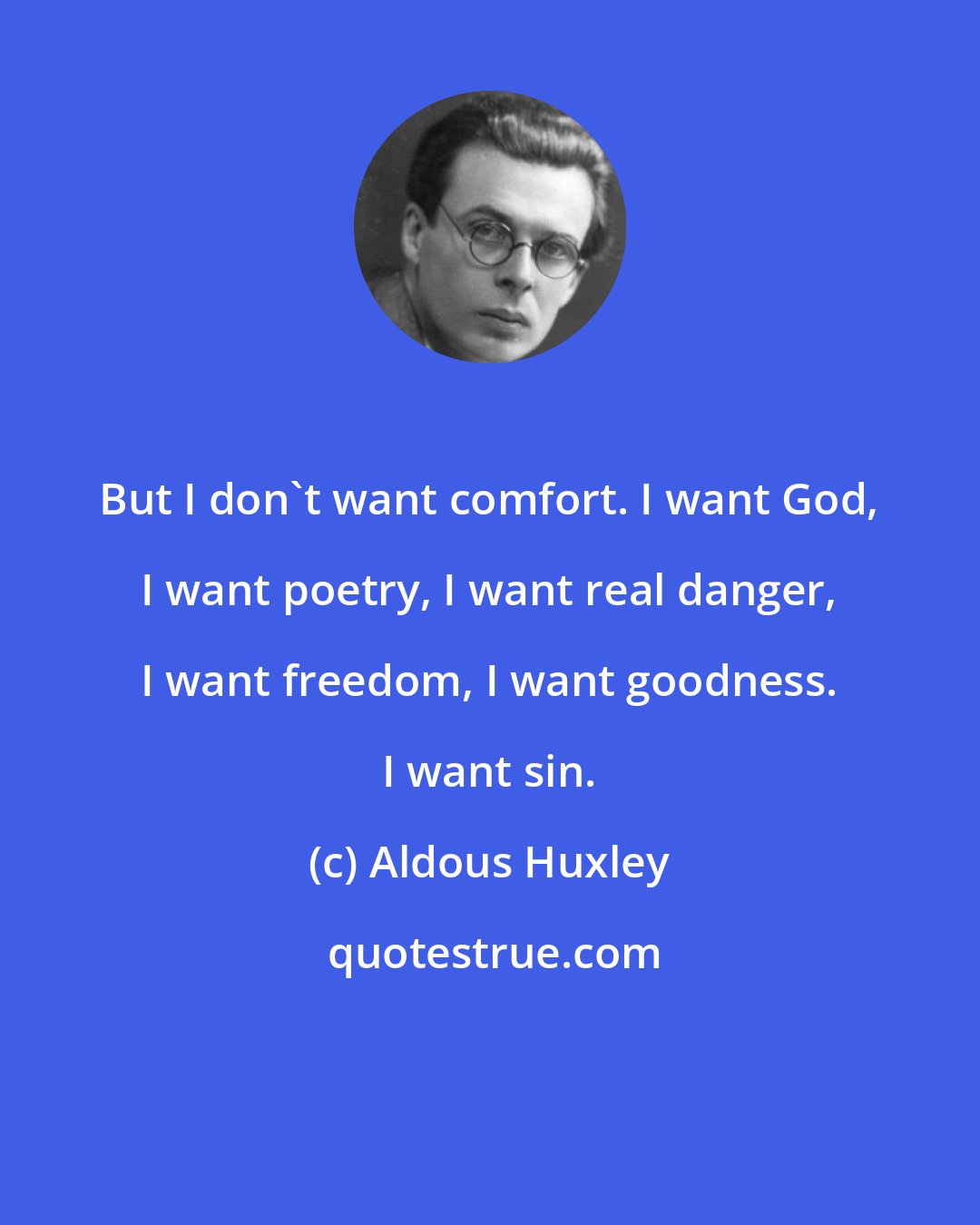 Aldous Huxley: But I don't want comfort. I want God, I want poetry, I want real danger, I want freedom, I want goodness. I want sin.