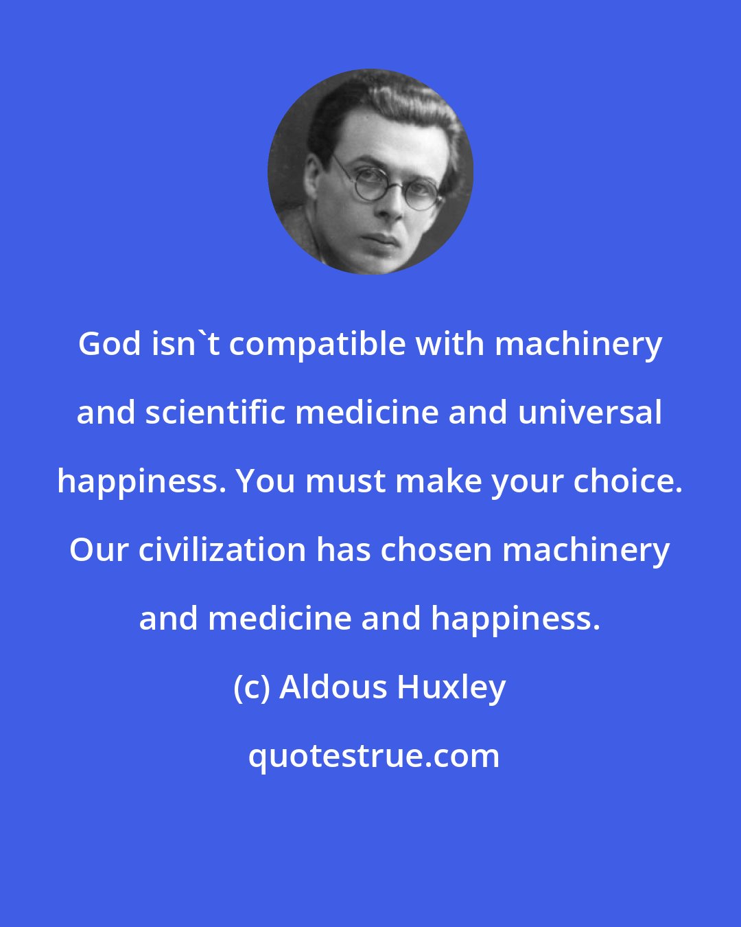 Aldous Huxley: God isn't compatible with machinery and scientific medicine and universal happiness. You must make your choice. Our civilization has chosen machinery and medicine and happiness.