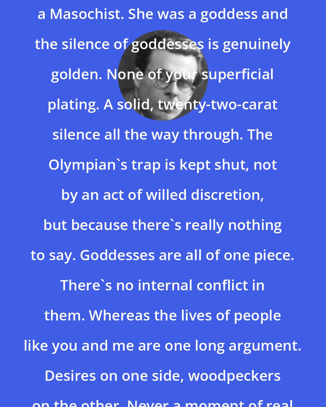 Aldous Huxley: Katy was neither a Methodist nor a Masochist. She was a goddess and the silence of goddesses is genuinely golden. None of your superficial plating. A solid, twenty-two-carat silence all the way through. The Olympian's trap is kept shut, not by an act of willed discretion, but because there's really nothing to say. Goddesses are all of one piece. There's no internal conflict in them. Whereas the lives of people like you and me are one long argument. Desires on one side, woodpeckers on the other. Never a moment of real silence.