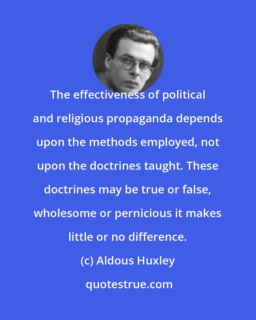 Aldous Huxley: The effectiveness of political and religious propaganda depends upon the methods employed, not upon the doctrines taught. These doctrines may be true or false, wholesome or pernicious it makes little or no difference.