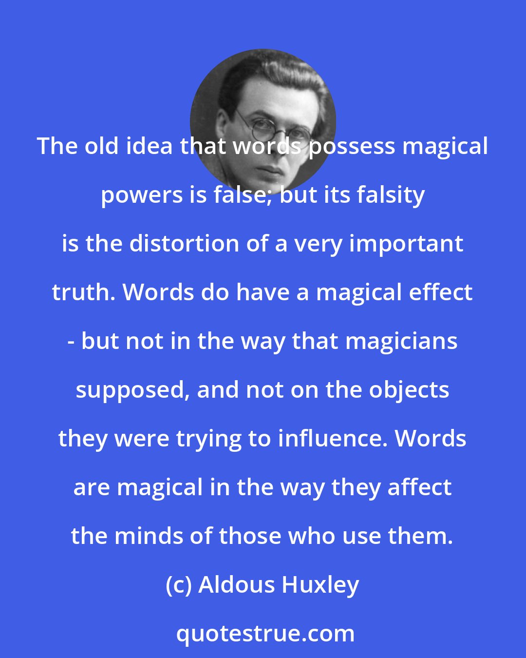 Aldous Huxley: The old idea that words possess magical powers is false; but its falsity is the distortion of a very important truth. Words do have a magical effect - but not in the way that magicians supposed, and not on the objects they were trying to influence. Words are magical in the way they affect the minds of those who use them.