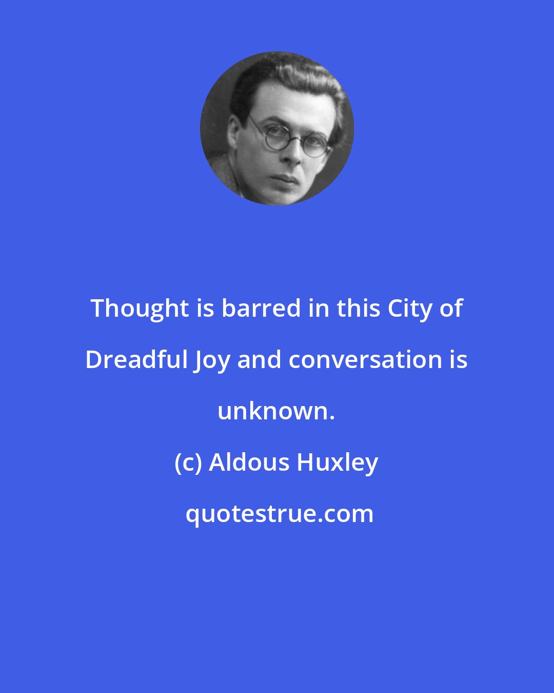 Aldous Huxley: Thought is barred in this City of Dreadful Joy and conversation is unknown.