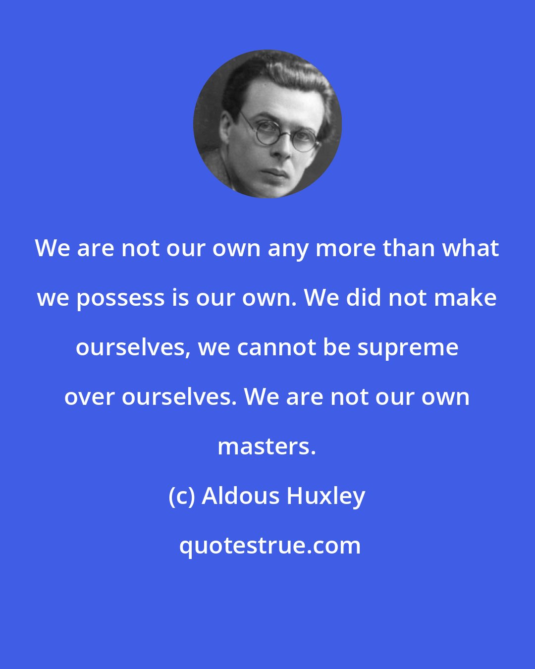 Aldous Huxley: We are not our own any more than what we possess is our own. We did not make ourselves, we cannot be supreme over ourselves. We are not our own masters.