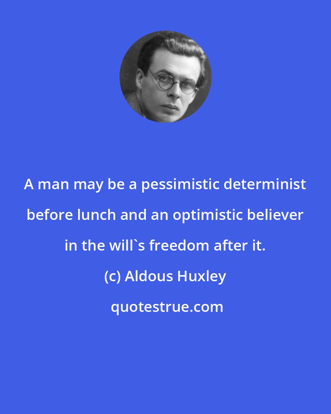 Aldous Huxley: A man may be a pessimistic determinist before lunch and an optimistic believer in the will's freedom after it.