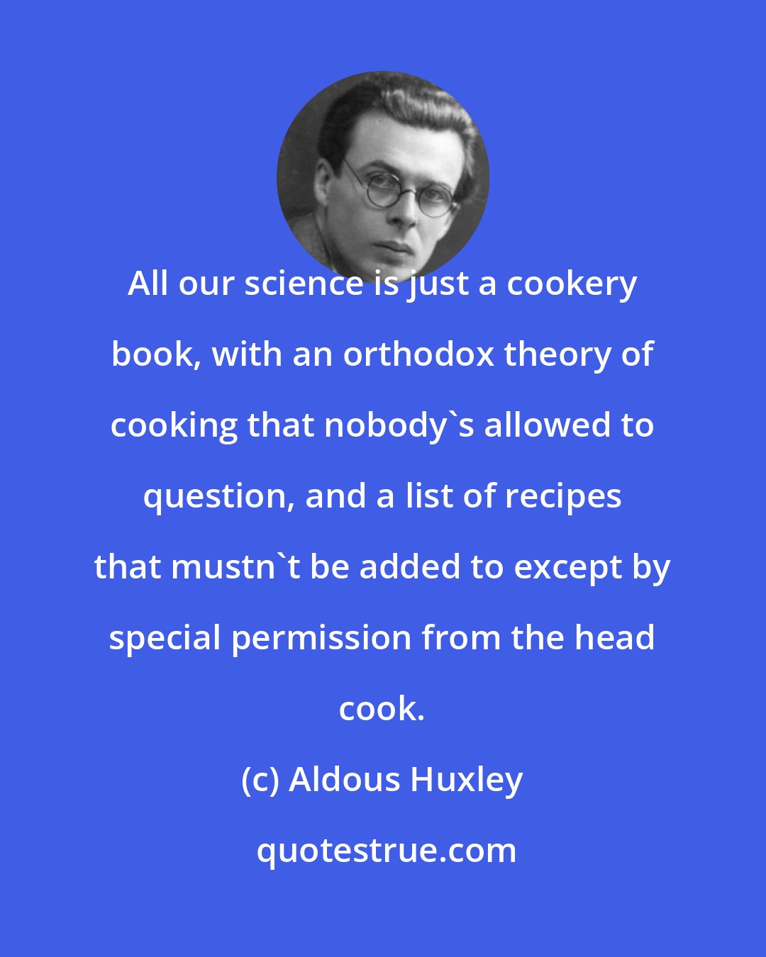 Aldous Huxley: All our science is just a cookery book, with an orthodox theory of cooking that nobody's allowed to question, and a list of recipes that mustn't be added to except by special permission from the head cook.