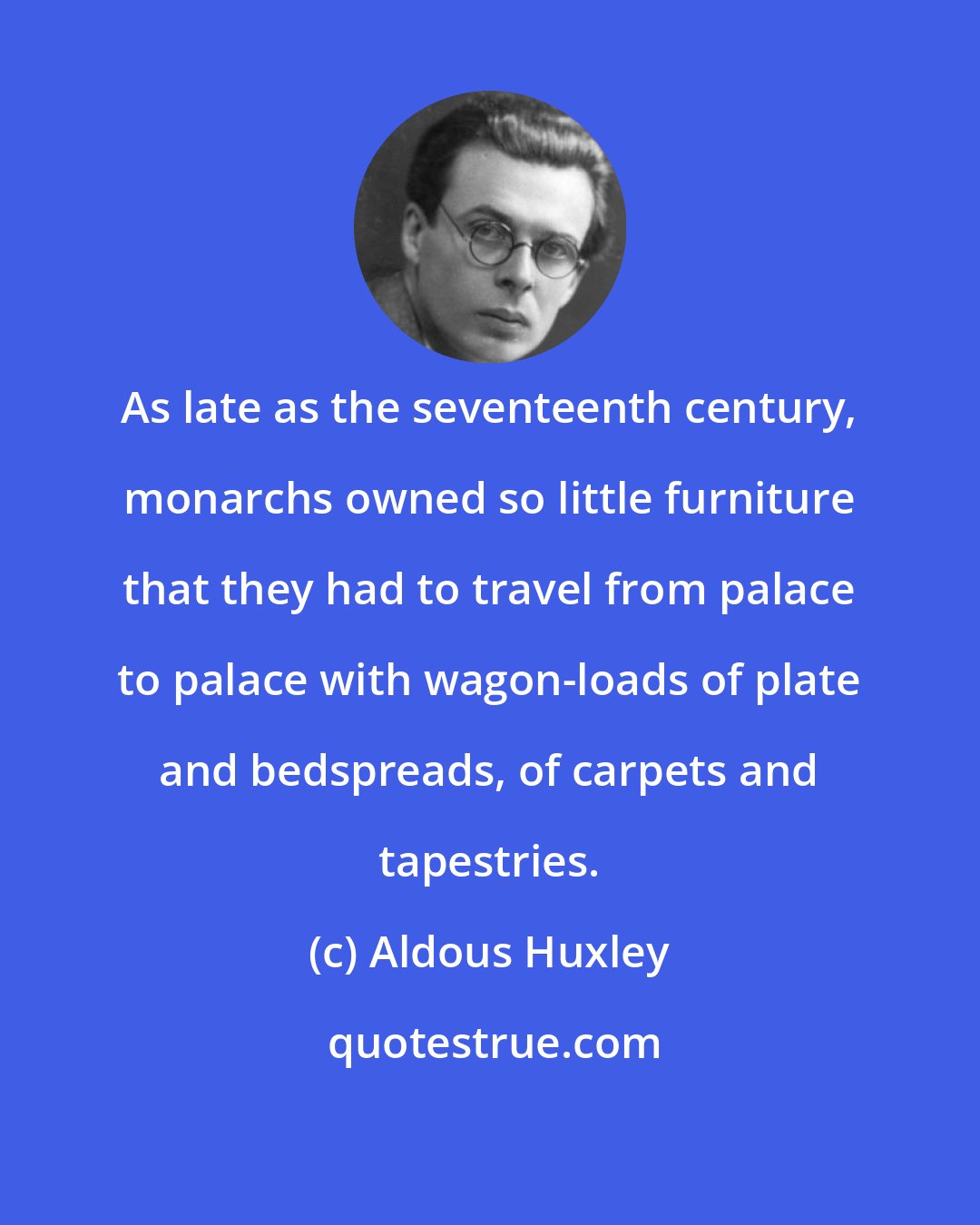 Aldous Huxley: As late as the seventeenth century, monarchs owned so little furniture that they had to travel from palace to palace with wagon-loads of plate and bedspreads, of carpets and tapestries.