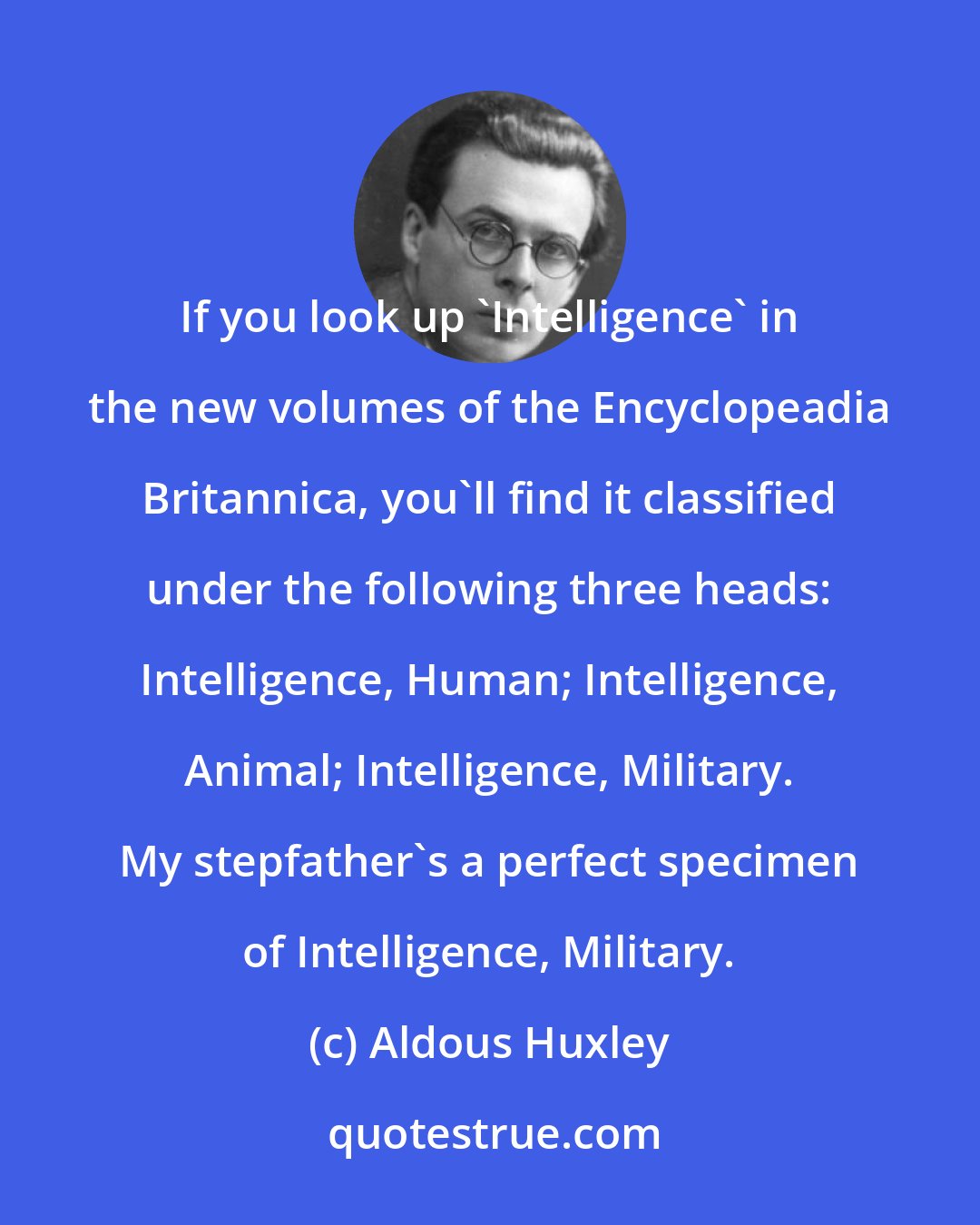 Aldous Huxley: If you look up 'Intelligence' in the new volumes of the Encyclopeadia Britannica, you'll find it classified under the following three heads: Intelligence, Human; Intelligence, Animal; Intelligence, Military. My stepfather's a perfect specimen of Intelligence, Military.