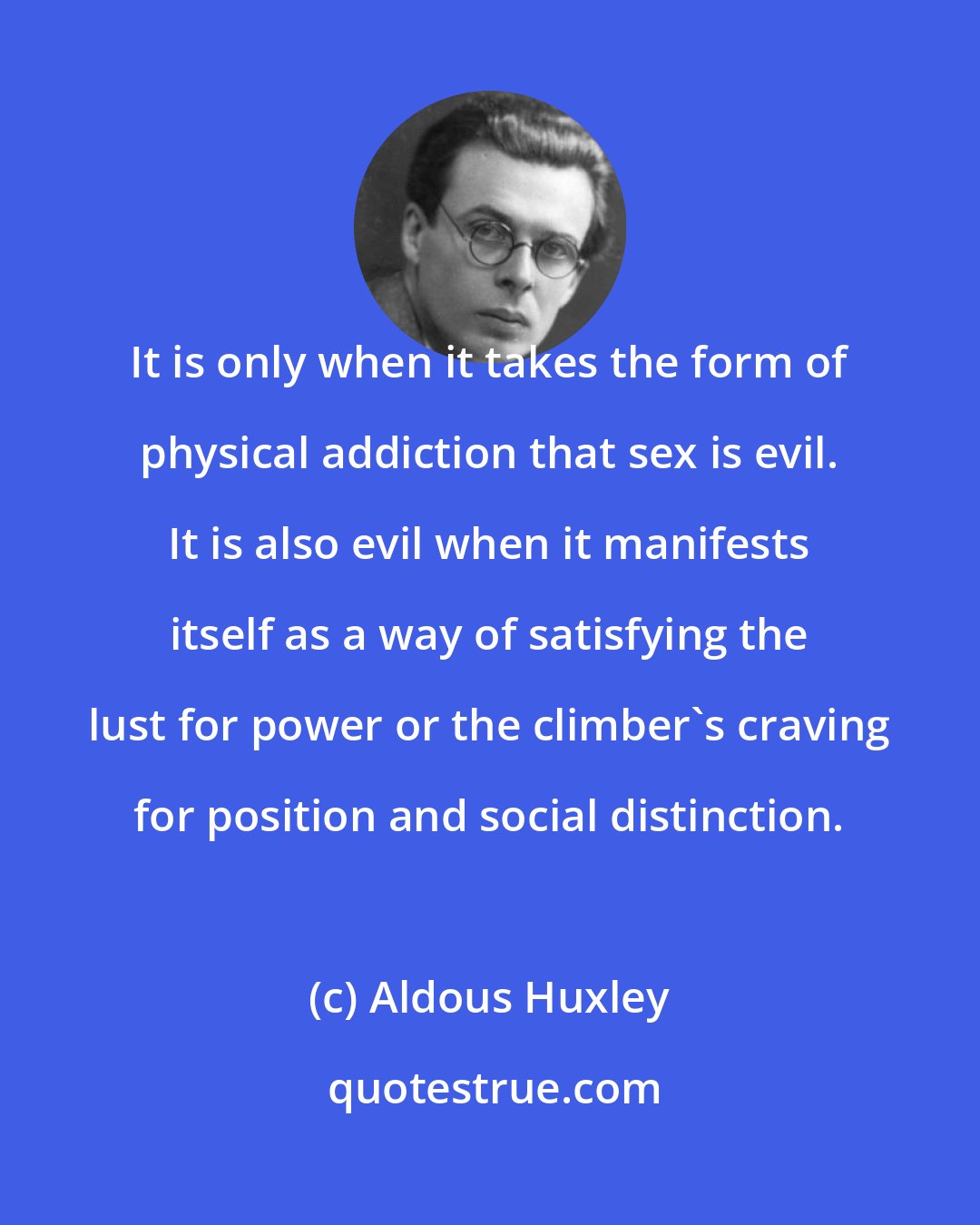 Aldous Huxley: It is only when it takes the form of physical addiction that sex is evil. It is also evil when it manifests itself as a way of satisfying the lust for power or the climber's craving for position and social distinction.