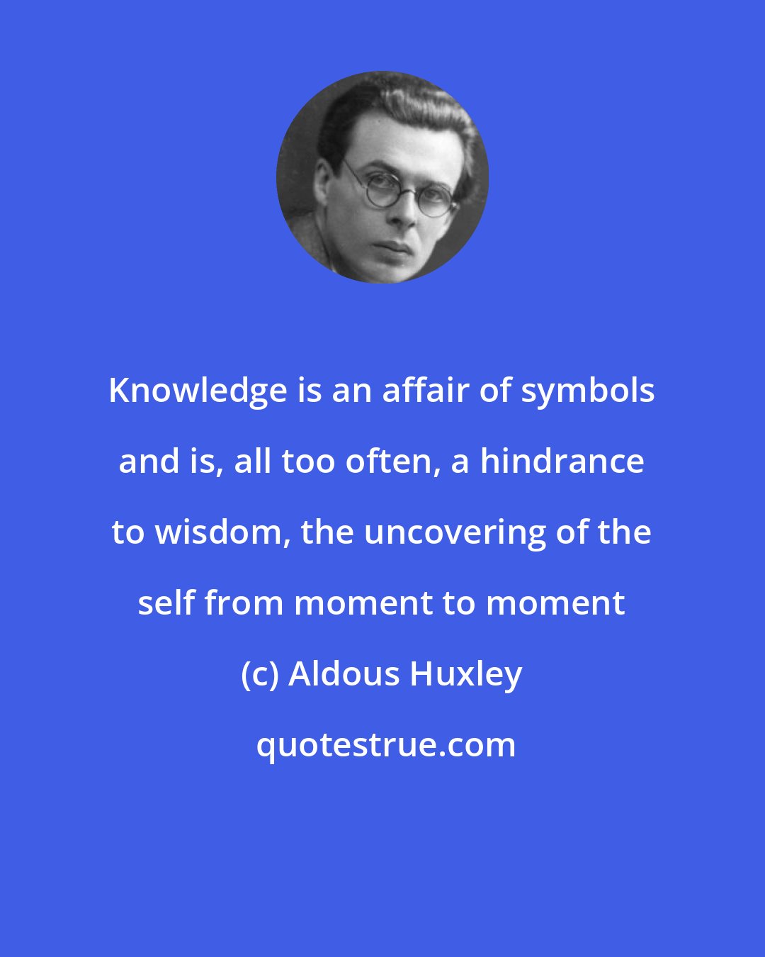 Aldous Huxley: Knowledge is an affair of symbols and is, all too often, a hindrance to wisdom, the uncovering of the self from moment to moment