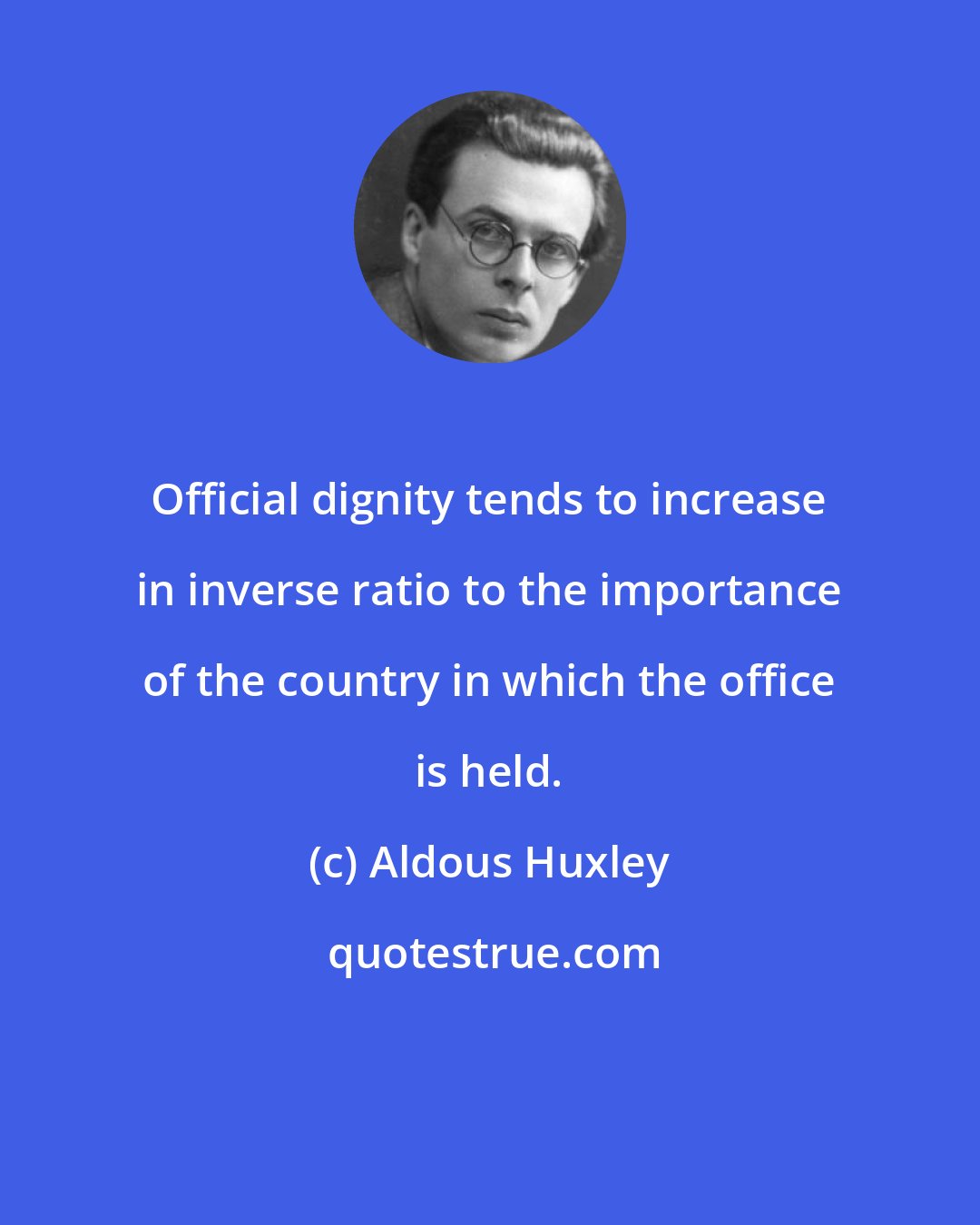 Aldous Huxley: Official dignity tends to increase in inverse ratio to the importance of the country in which the office is held.