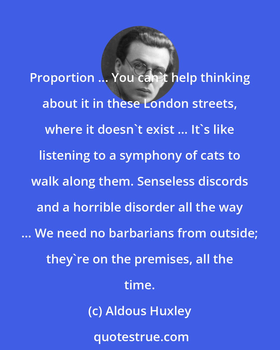 Aldous Huxley: Proportion ... You can't help thinking about it in these London streets, where it doesn't exist ... It's like listening to a symphony of cats to walk along them. Senseless discords and a horrible disorder all the way ... We need no barbarians from outside; they're on the premises, all the time.