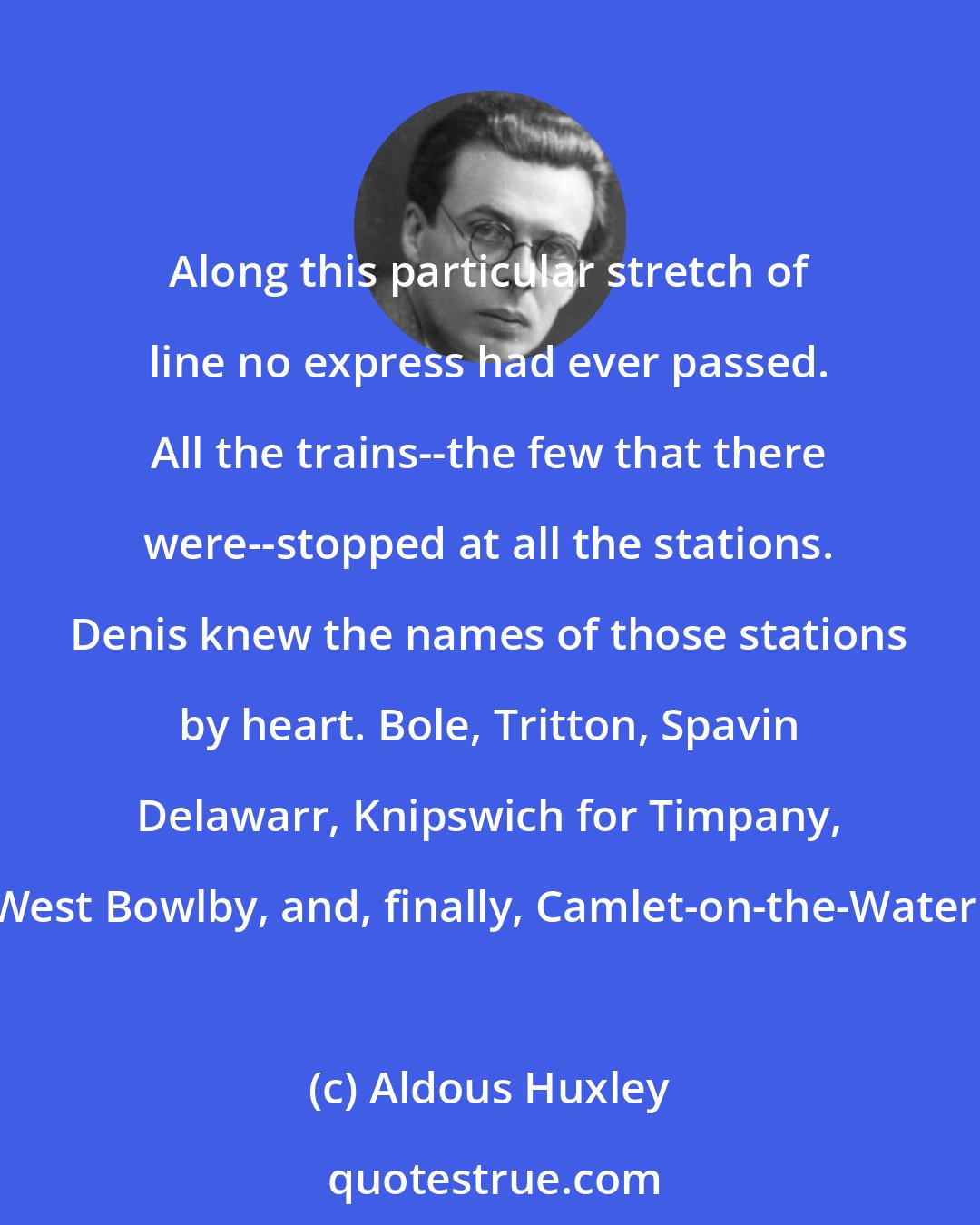 Aldous Huxley: Along this particular stretch of line no express had ever passed. All the trains--the few that there were--stopped at all the stations. Denis knew the names of those stations by heart. Bole, Tritton, Spavin Delawarr, Knipswich for Timpany, West Bowlby, and, finally, Camlet-on-the-Water.