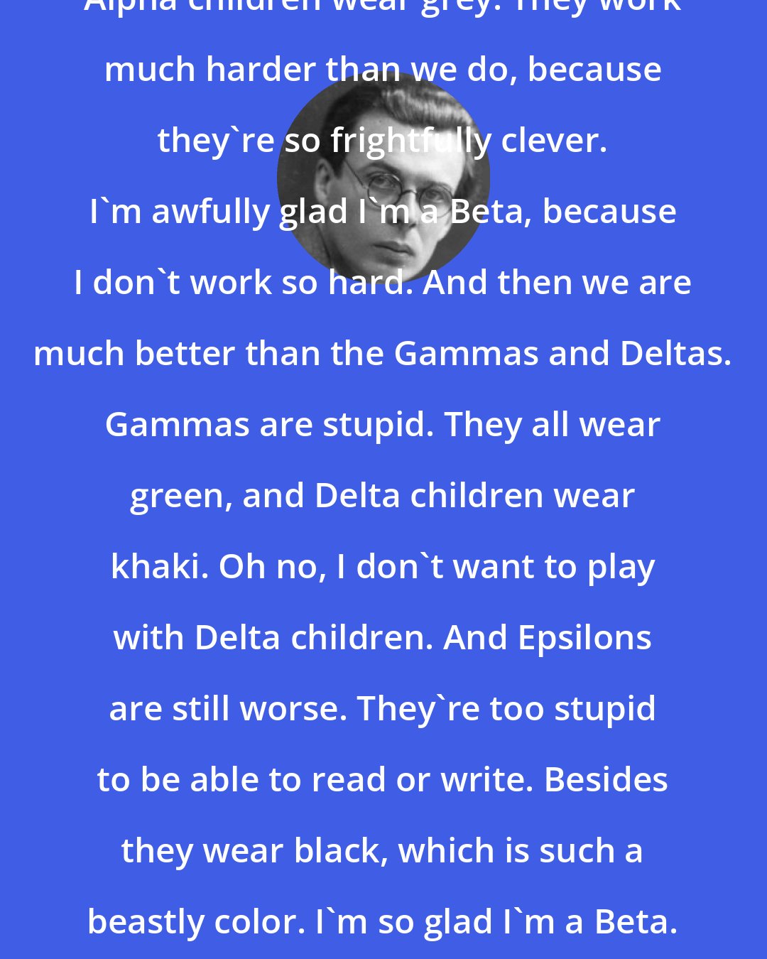 Aldous Huxley: Alpha children wear grey. They work much harder than we do, because they're so frightfully clever. I'm awfully glad I'm a Beta, because I don't work so hard. And then we are much better than the Gammas and Deltas. Gammas are stupid. They all wear green, and Delta children wear khaki. Oh no, I don't want to play with Delta children. And Epsilons are still worse. They're too stupid to be able to read or write. Besides they wear black, which is such a beastly color. I'm so glad I'm a Beta.