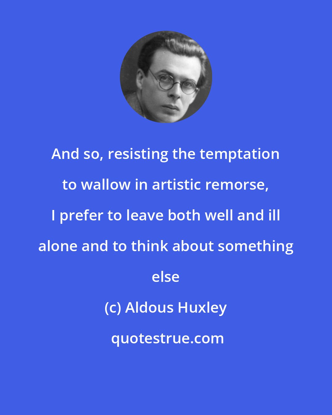 Aldous Huxley: And so, resisting the temptation to wallow in artistic remorse, I prefer to leave both well and ill alone and to think about something else