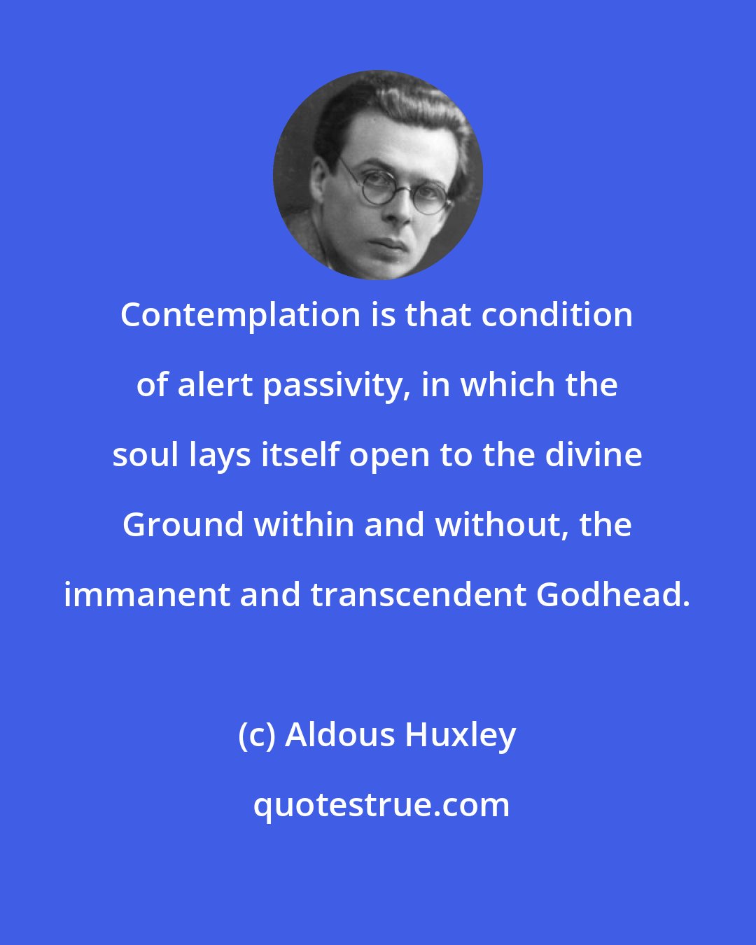 Aldous Huxley: Contemplation is that condition of alert passivity, in which the soul lays itself open to the divine Ground within and without, the immanent and transcendent Godhead.