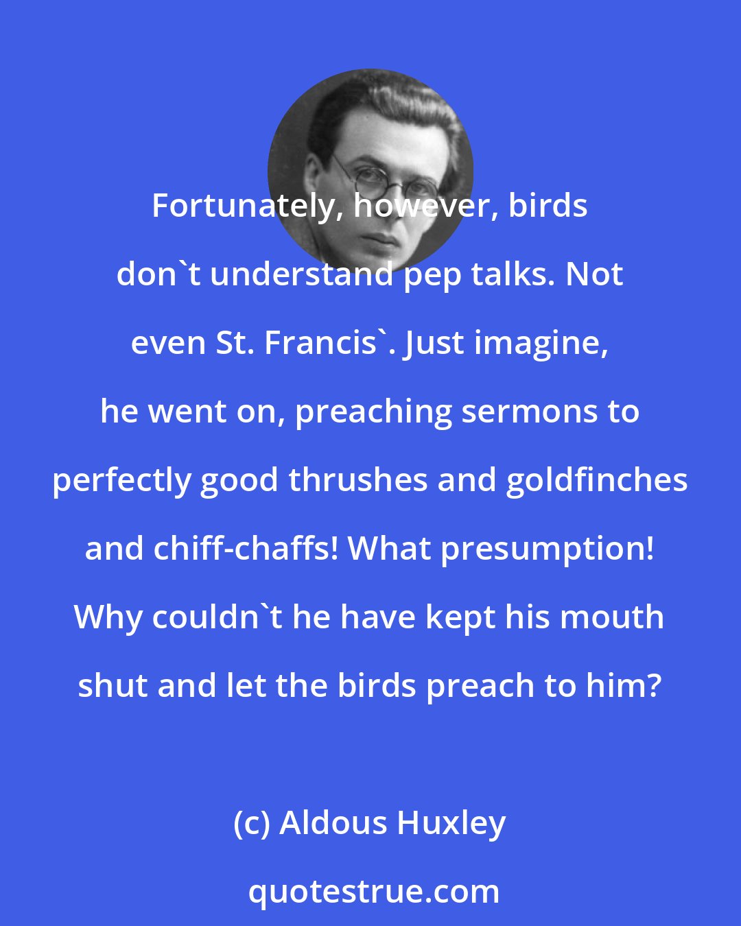 Aldous Huxley: Fortunately, however, birds don't understand pep talks. Not even St. Francis'. Just imagine, he went on, preaching sermons to perfectly good thrushes and goldfinches and chiff-chaffs! What presumption! Why couldn't he have kept his mouth shut and let the birds preach to him?