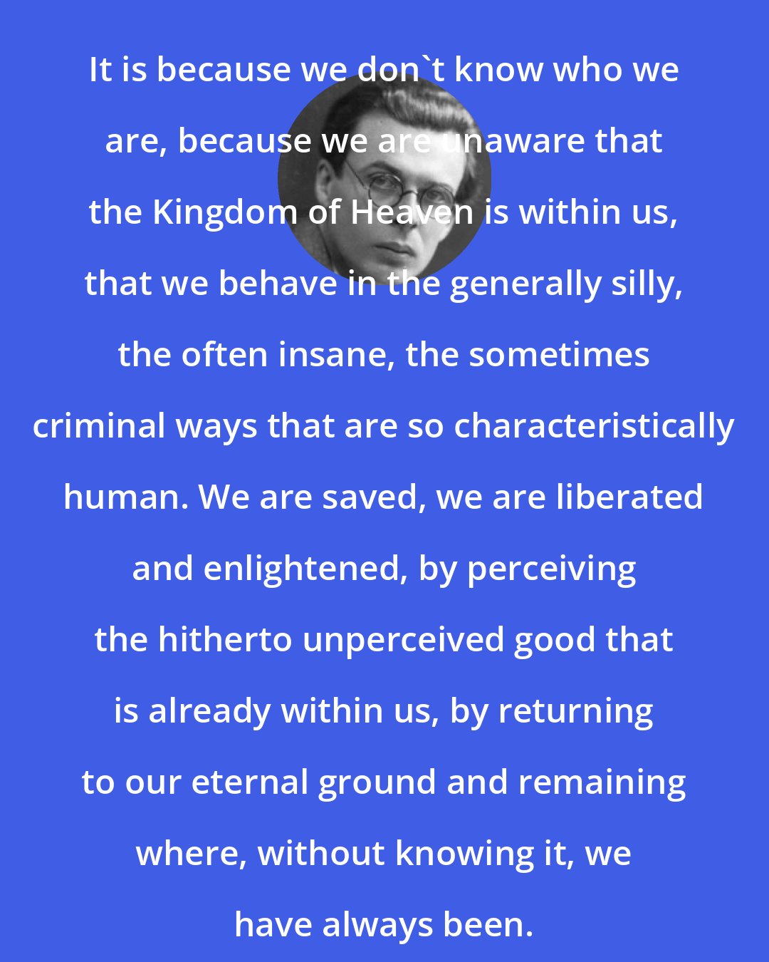 Aldous Huxley: It is because we don't know who we are, because we are unaware that the Kingdom of Heaven is within us, that we behave in the generally silly, the often insane, the sometimes criminal ways that are so characteristically human. We are saved, we are liberated and enlightened, by perceiving the hitherto unperceived good that is already within us, by returning to our eternal ground and remaining where, without knowing it, we have always been.