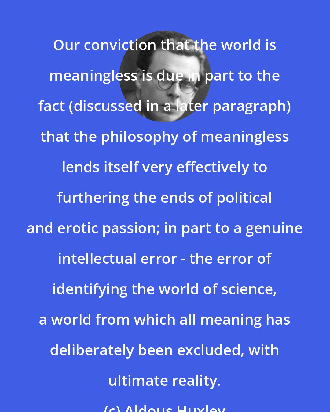 Aldous Huxley: Our conviction that the world is meaningless is due in part to the fact (discussed in a later paragraph) that the philosophy of meaningless lends itself very effectively to furthering the ends of political and erotic passion; in part to a genuine intellectual error - the error of identifying the world of science, a world from which all meaning has deliberately been excluded, with ultimate reality.