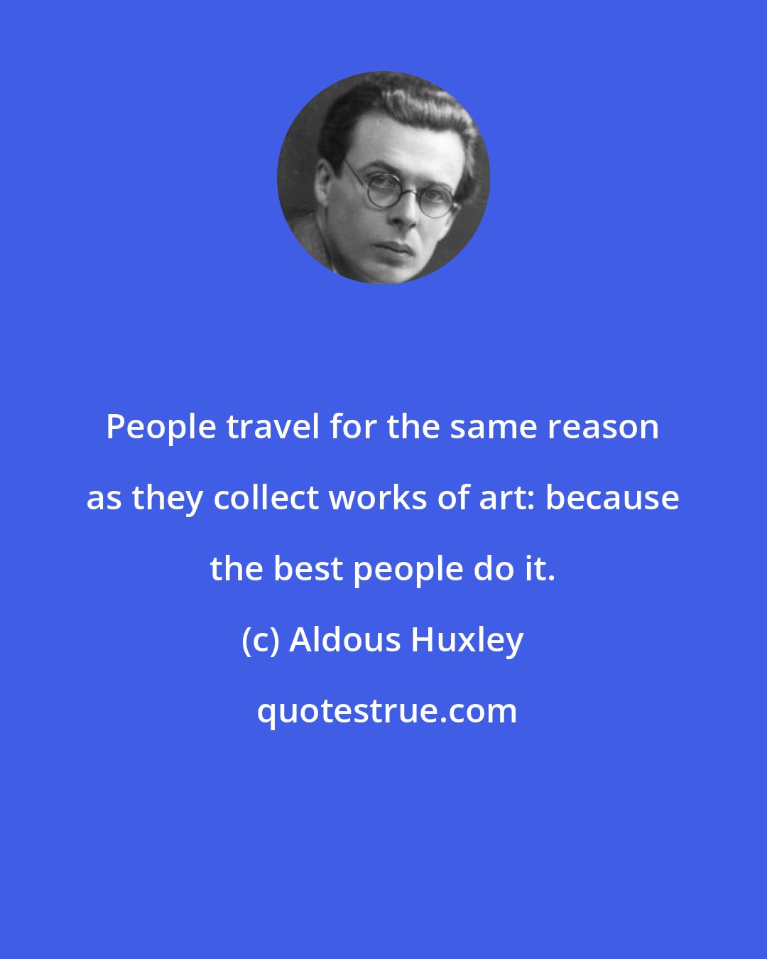 Aldous Huxley: People travel for the same reason as they collect works of art: because the best people do it.