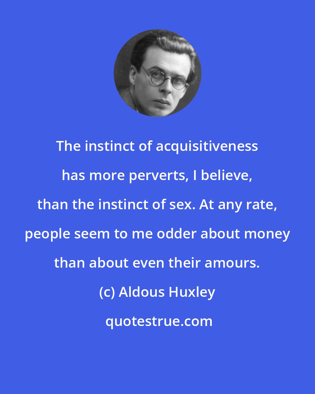 Aldous Huxley: The instinct of acquisitiveness has more perverts, I believe, than the instinct of sex. At any rate, people seem to me odder about money than about even their amours.