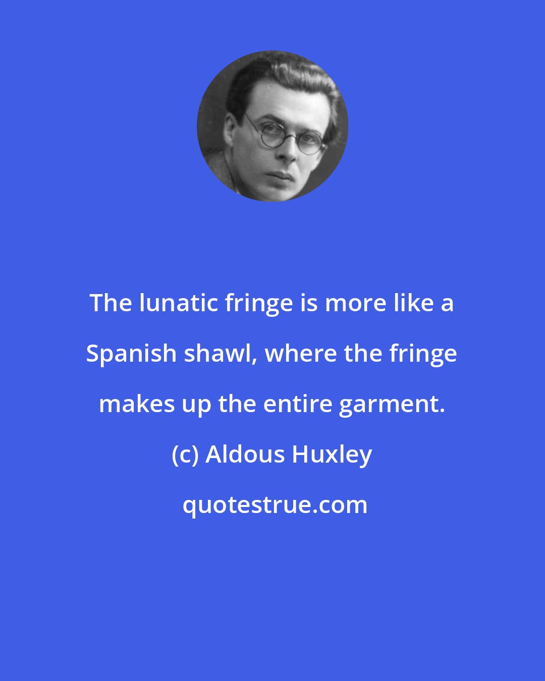 Aldous Huxley: The lunatic fringe is more like a Spanish shawl, where the fringe makes up the entire garment.