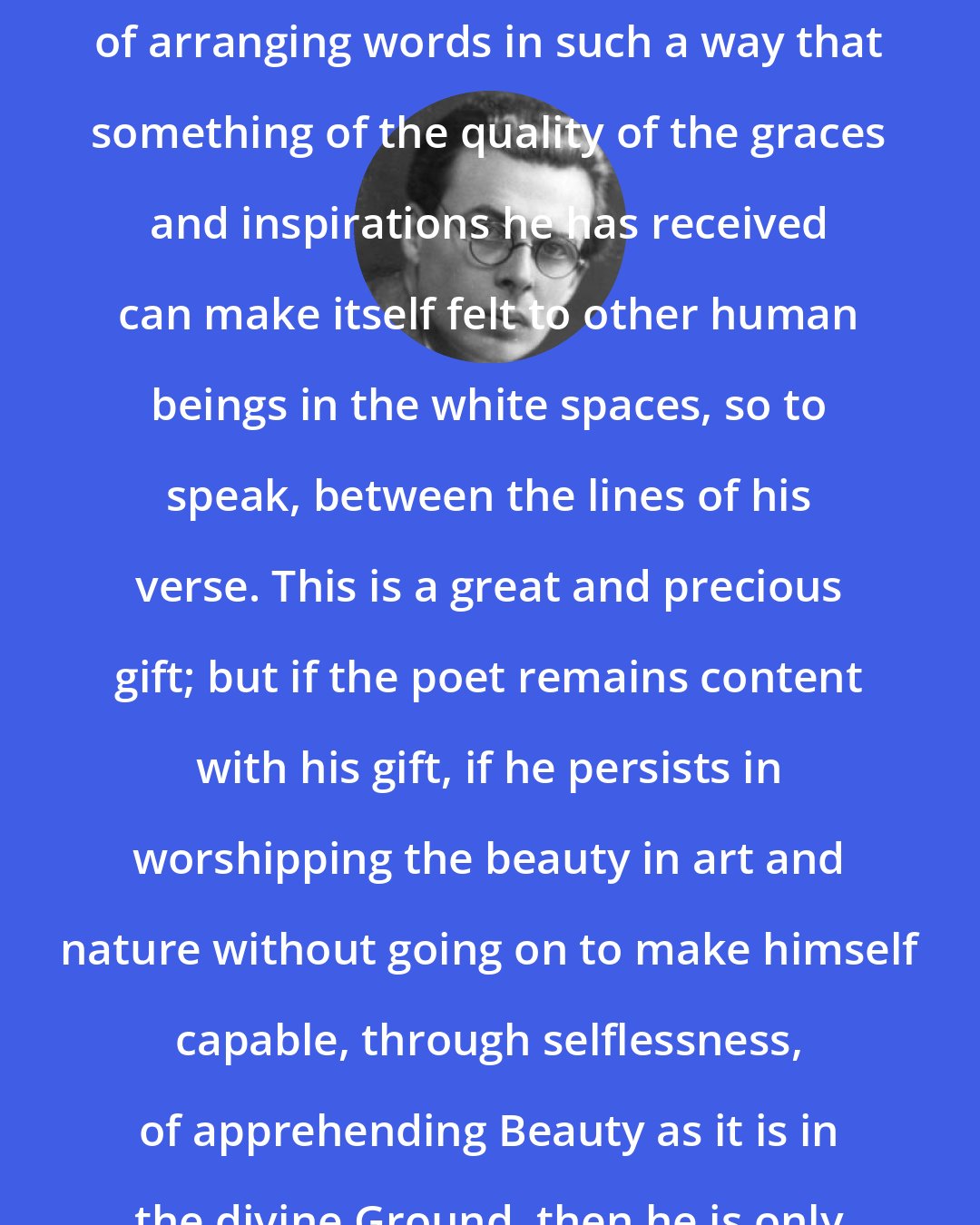 Aldous Huxley: The poet is born with the capacity of arranging words in such a way that something of the quality of the graces and inspirations he has received can make itself felt to other human beings in the white spaces, so to speak, between the lines of his verse. This is a great and precious gift; but if the poet remains content with his gift, if he persists in worshipping the beauty in art and nature without going on to make himself capable, through selflessness, of apprehending Beauty as it is in the divine Ground, then he is only an idolater.