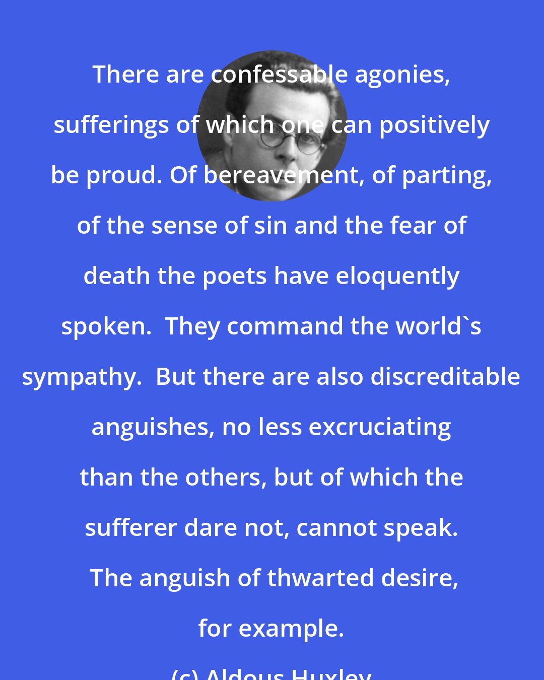 Aldous Huxley: There are confessable agonies, sufferings of which one can positively be proud. Of bereavement, of parting, of the sense of sin and the fear of death the poets have eloquently spoken.  They command the world's sympathy.  But there are also discreditable anguishes, no less excruciating than the others, but of which the sufferer dare not, cannot speak.  The anguish of thwarted desire, for example.