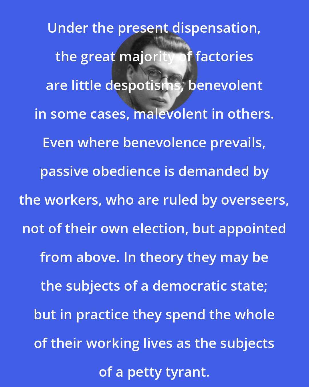 Aldous Huxley: Under the present dispensation, the great majority of factories are little despotisms, benevolent in some cases, malevolent in others. Even where benevolence prevails, passive obedience is demanded by the workers, who are ruled by overseers, not of their own election, but appointed from above. In theory they may be the subjects of a democratic state; but in practice they spend the whole of their working lives as the subjects of a petty tyrant.