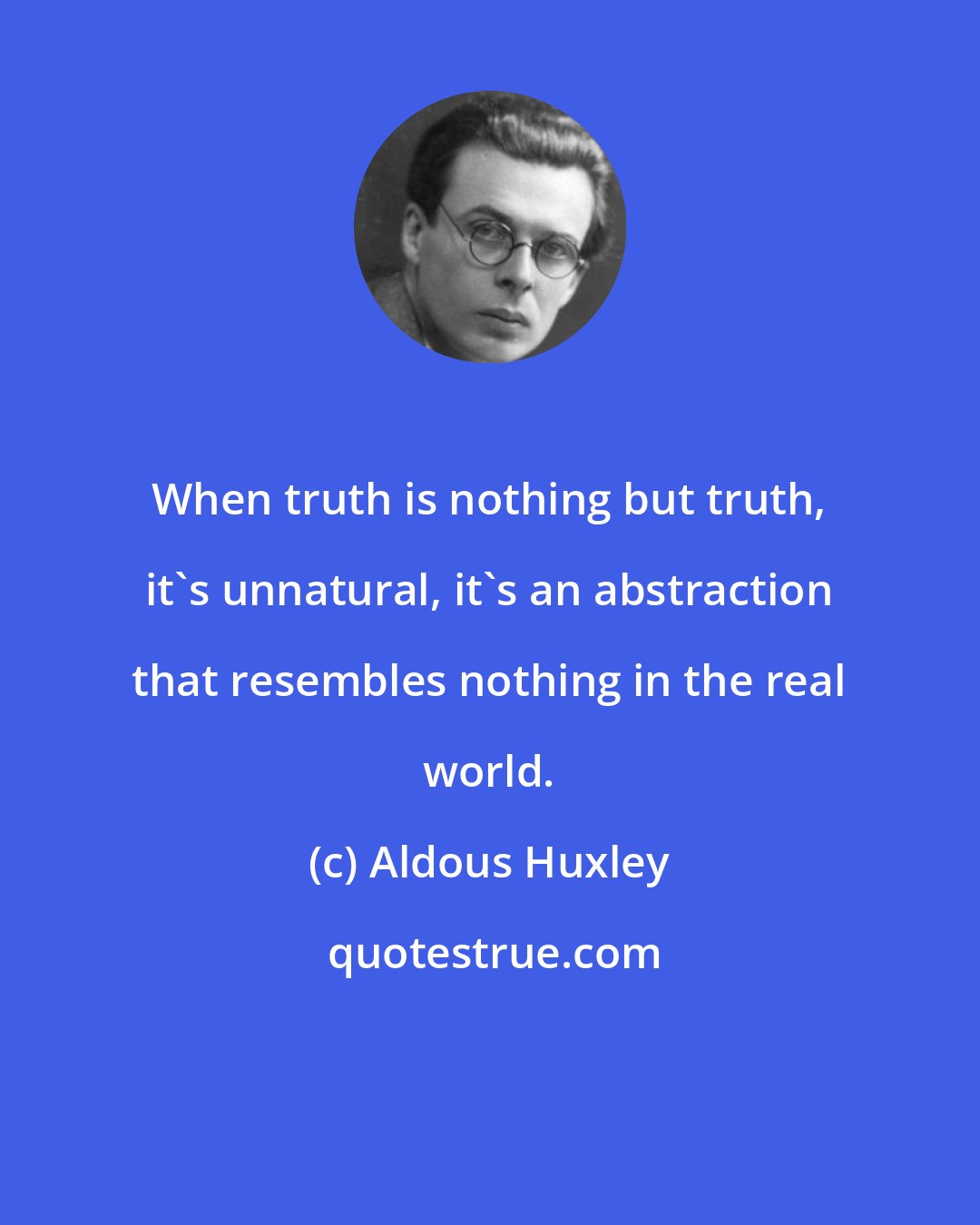 Aldous Huxley: When truth is nothing but truth, it's unnatural, it's an abstraction that resembles nothing in the real world.