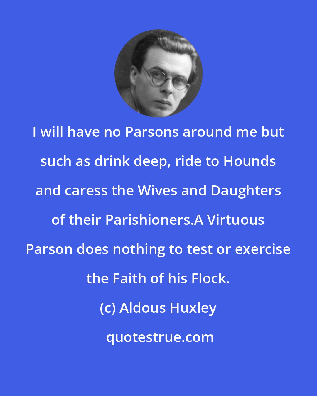 Aldous Huxley: I will have no Parsons around me but such as drink deep, ride to Hounds and caress the Wives and Daughters of their Parishioners.A Virtuous Parson does nothing to test or exercise the Faith of his Flock.