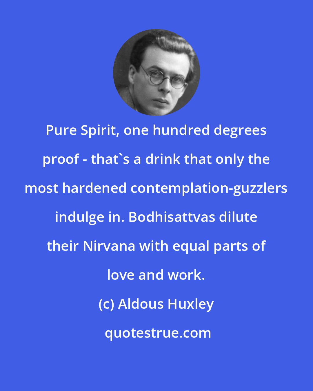 Aldous Huxley: Pure Spirit, one hundred degrees proof - that's a drink that only the most hardened contemplation-guzzlers indulge in. Bodhisattvas dilute their Nirvana with equal parts of love and work.